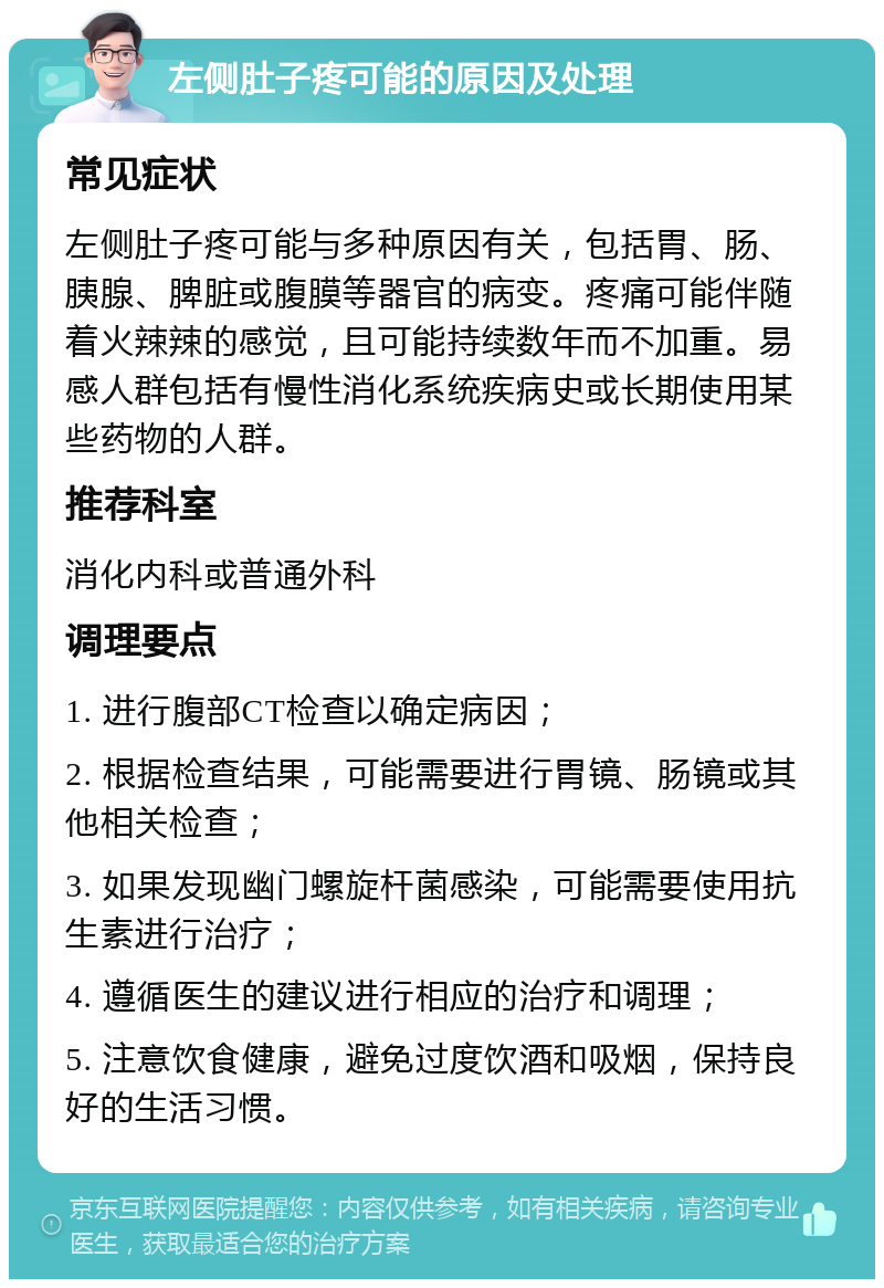 左侧肚子疼可能的原因及处理 常见症状 左侧肚子疼可能与多种原因有关，包括胃、肠、胰腺、脾脏或腹膜等器官的病变。疼痛可能伴随着火辣辣的感觉，且可能持续数年而不加重。易感人群包括有慢性消化系统疾病史或长期使用某些药物的人群。 推荐科室 消化内科或普通外科 调理要点 1. 进行腹部CT检查以确定病因； 2. 根据检查结果，可能需要进行胃镜、肠镜或其他相关检查； 3. 如果发现幽门螺旋杆菌感染，可能需要使用抗生素进行治疗； 4. 遵循医生的建议进行相应的治疗和调理； 5. 注意饮食健康，避免过度饮酒和吸烟，保持良好的生活习惯。