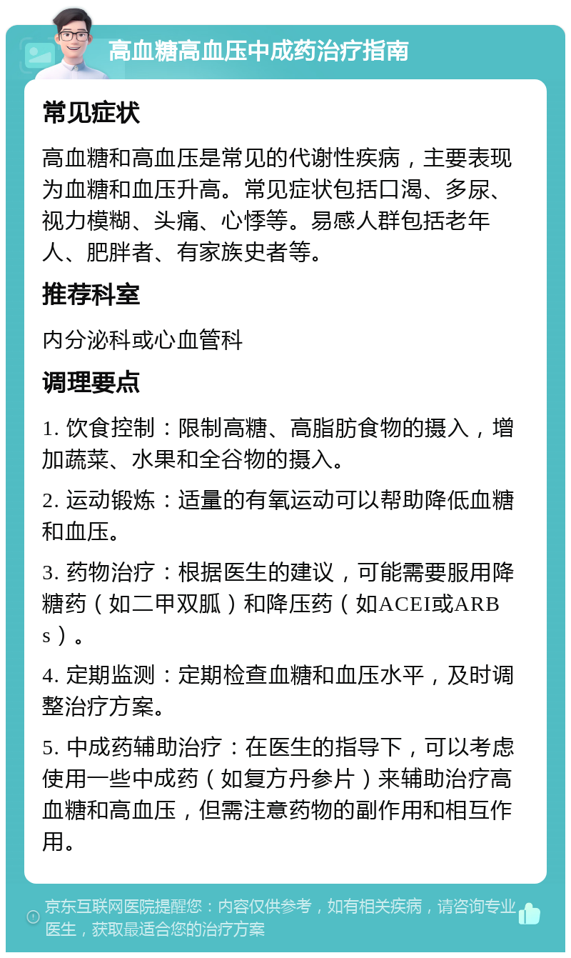 高血糖高血压中成药治疗指南 常见症状 高血糖和高血压是常见的代谢性疾病，主要表现为血糖和血压升高。常见症状包括口渴、多尿、视力模糊、头痛、心悸等。易感人群包括老年人、肥胖者、有家族史者等。 推荐科室 内分泌科或心血管科 调理要点 1. 饮食控制：限制高糖、高脂肪食物的摄入，增加蔬菜、水果和全谷物的摄入。 2. 运动锻炼：适量的有氧运动可以帮助降低血糖和血压。 3. 药物治疗：根据医生的建议，可能需要服用降糖药（如二甲双胍）和降压药（如ACEI或ARBs）。 4. 定期监测：定期检查血糖和血压水平，及时调整治疗方案。 5. 中成药辅助治疗：在医生的指导下，可以考虑使用一些中成药（如复方丹参片）来辅助治疗高血糖和高血压，但需注意药物的副作用和相互作用。