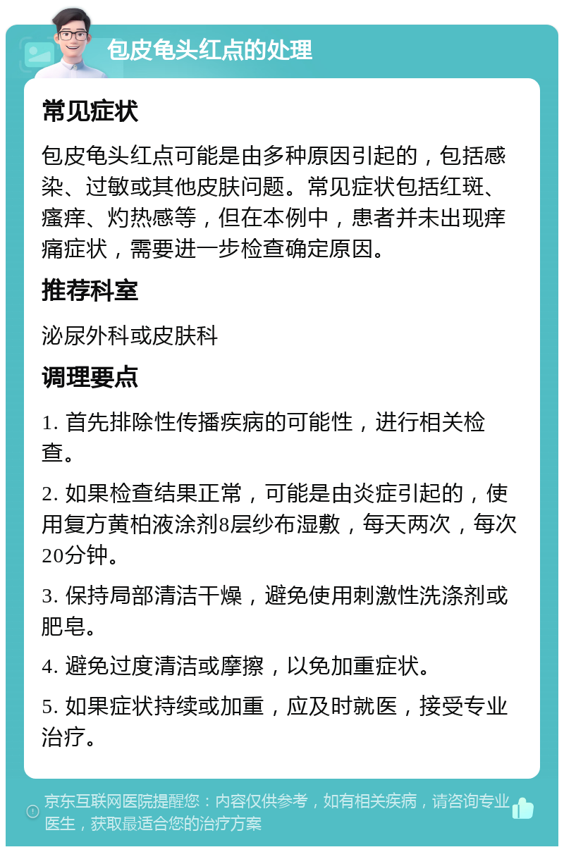 包皮龟头红点的处理 常见症状 包皮龟头红点可能是由多种原因引起的，包括感染、过敏或其他皮肤问题。常见症状包括红斑、瘙痒、灼热感等，但在本例中，患者并未出现痒痛症状，需要进一步检查确定原因。 推荐科室 泌尿外科或皮肤科 调理要点 1. 首先排除性传播疾病的可能性，进行相关检查。 2. 如果检查结果正常，可能是由炎症引起的，使用复方黄柏液涂剂8层纱布湿敷，每天两次，每次20分钟。 3. 保持局部清洁干燥，避免使用刺激性洗涤剂或肥皂。 4. 避免过度清洁或摩擦，以免加重症状。 5. 如果症状持续或加重，应及时就医，接受专业治疗。