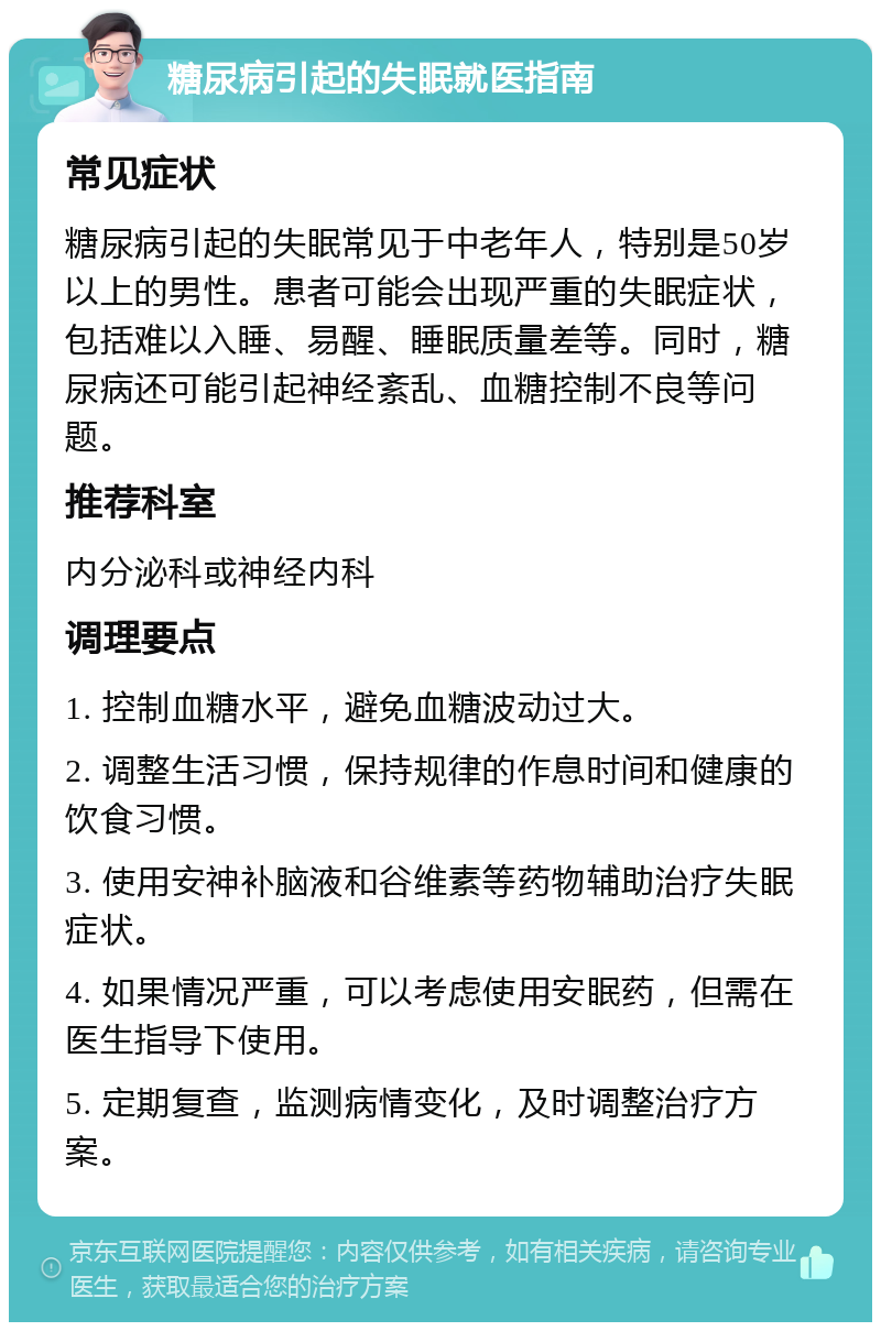 糖尿病引起的失眠就医指南 常见症状 糖尿病引起的失眠常见于中老年人，特别是50岁以上的男性。患者可能会出现严重的失眠症状，包括难以入睡、易醒、睡眠质量差等。同时，糖尿病还可能引起神经紊乱、血糖控制不良等问题。 推荐科室 内分泌科或神经内科 调理要点 1. 控制血糖水平，避免血糖波动过大。 2. 调整生活习惯，保持规律的作息时间和健康的饮食习惯。 3. 使用安神补脑液和谷维素等药物辅助治疗失眠症状。 4. 如果情况严重，可以考虑使用安眠药，但需在医生指导下使用。 5. 定期复查，监测病情变化，及时调整治疗方案。