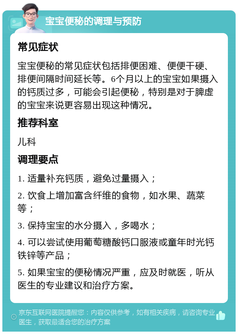 宝宝便秘的调理与预防 常见症状 宝宝便秘的常见症状包括排便困难、便便干硬、排便间隔时间延长等。6个月以上的宝宝如果摄入的钙质过多，可能会引起便秘，特别是对于脾虚的宝宝来说更容易出现这种情况。 推荐科室 儿科 调理要点 1. 适量补充钙质，避免过量摄入； 2. 饮食上增加富含纤维的食物，如水果、蔬菜等； 3. 保持宝宝的水分摄入，多喝水； 4. 可以尝试使用葡萄糖酸钙口服液或童年时光钙铁锌等产品； 5. 如果宝宝的便秘情况严重，应及时就医，听从医生的专业建议和治疗方案。