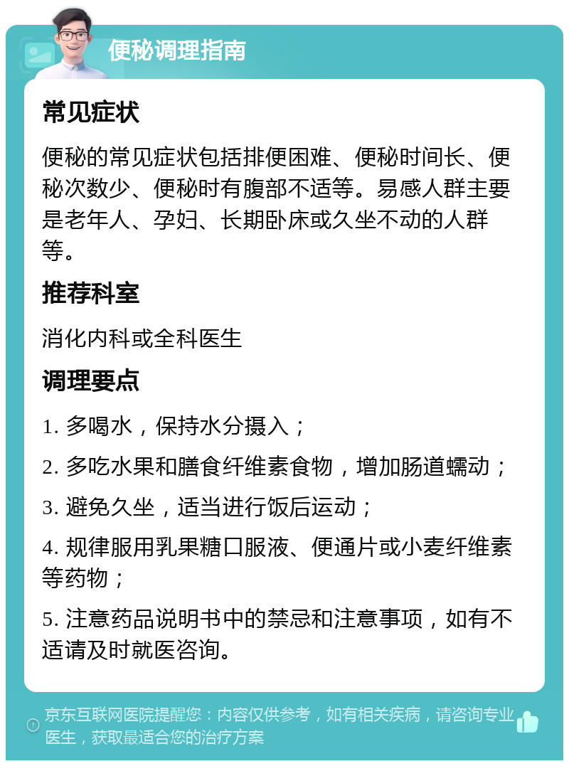 便秘调理指南 常见症状 便秘的常见症状包括排便困难、便秘时间长、便秘次数少、便秘时有腹部不适等。易感人群主要是老年人、孕妇、长期卧床或久坐不动的人群等。 推荐科室 消化内科或全科医生 调理要点 1. 多喝水，保持水分摄入； 2. 多吃水果和膳食纤维素食物，增加肠道蠕动； 3. 避免久坐，适当进行饭后运动； 4. 规律服用乳果糖口服液、便通片或小麦纤维素等药物； 5. 注意药品说明书中的禁忌和注意事项，如有不适请及时就医咨询。