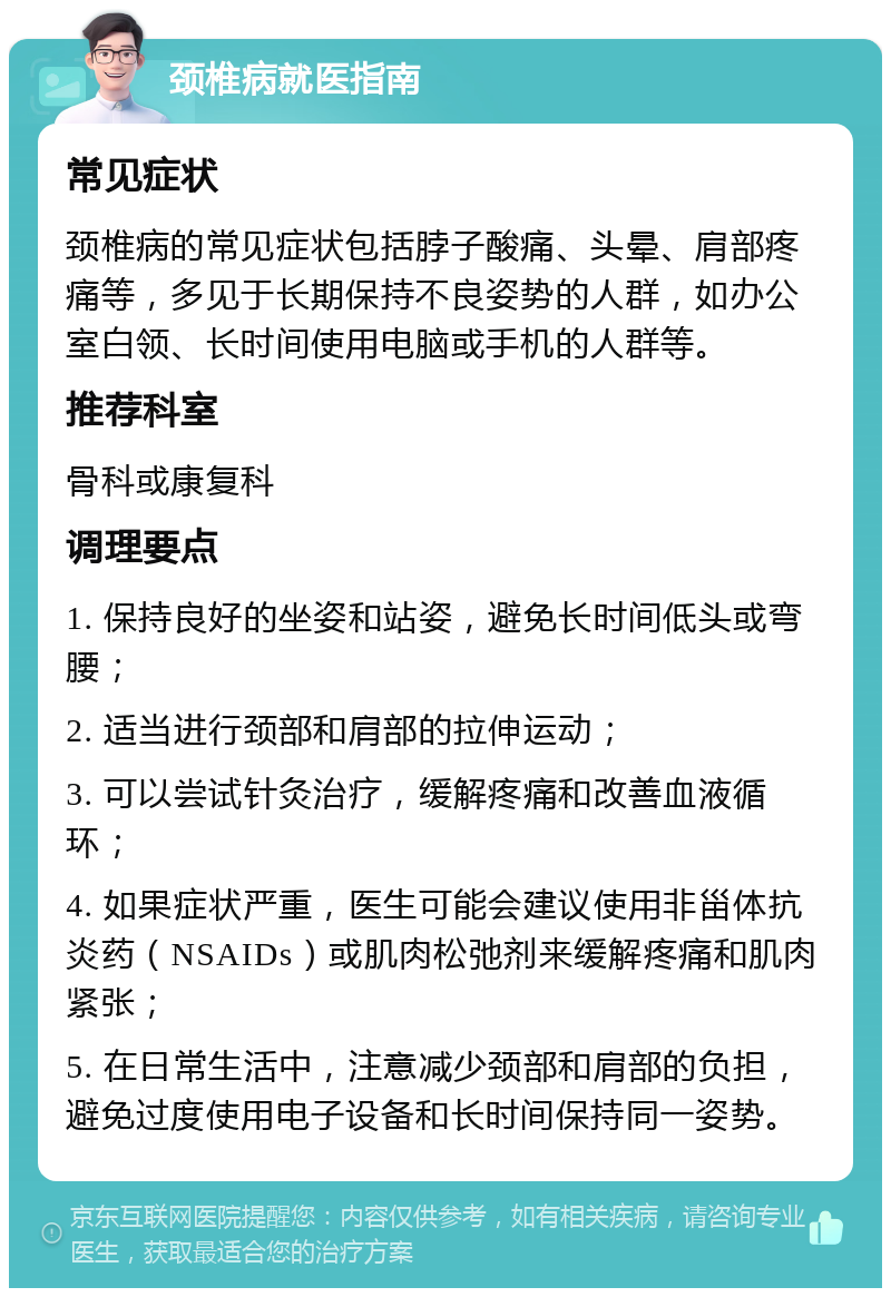 颈椎病就医指南 常见症状 颈椎病的常见症状包括脖子酸痛、头晕、肩部疼痛等，多见于长期保持不良姿势的人群，如办公室白领、长时间使用电脑或手机的人群等。 推荐科室 骨科或康复科 调理要点 1. 保持良好的坐姿和站姿，避免长时间低头或弯腰； 2. 适当进行颈部和肩部的拉伸运动； 3. 可以尝试针灸治疗，缓解疼痛和改善血液循环； 4. 如果症状严重，医生可能会建议使用非甾体抗炎药（NSAIDs）或肌肉松弛剂来缓解疼痛和肌肉紧张； 5. 在日常生活中，注意减少颈部和肩部的负担，避免过度使用电子设备和长时间保持同一姿势。