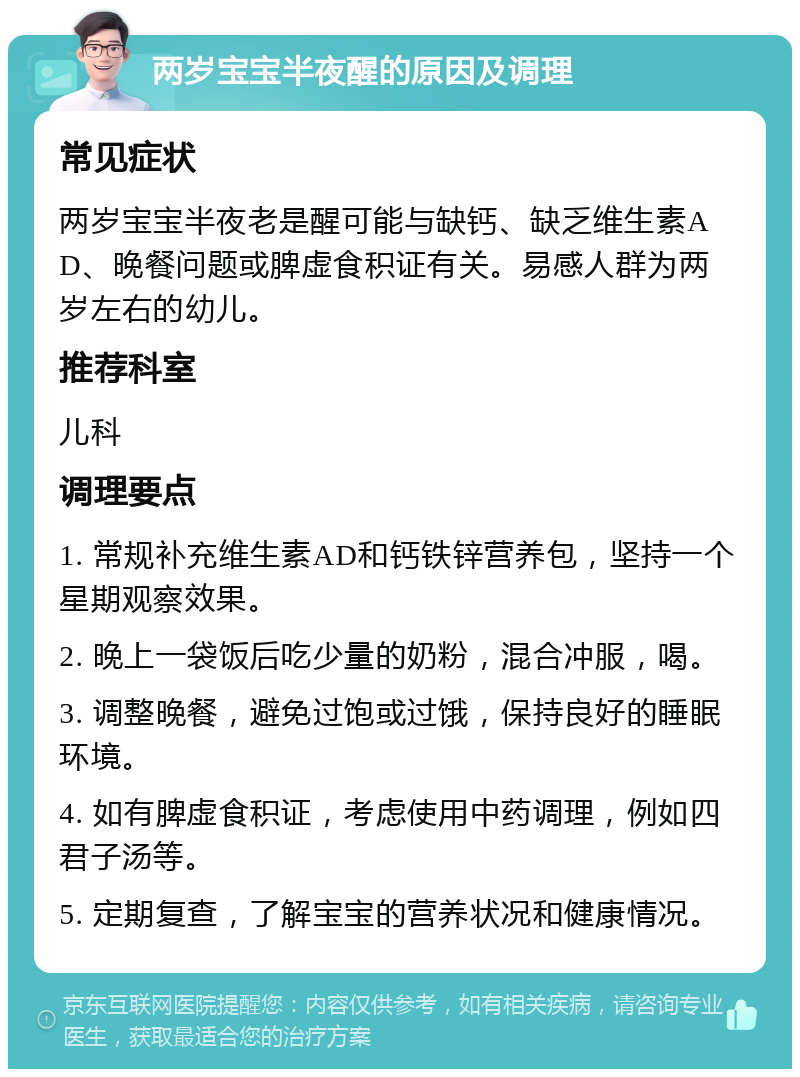 两岁宝宝半夜醒的原因及调理 常见症状 两岁宝宝半夜老是醒可能与缺钙、缺乏维生素AD、晚餐问题或脾虚食积证有关。易感人群为两岁左右的幼儿。 推荐科室 儿科 调理要点 1. 常规补充维生素AD和钙铁锌营养包，坚持一个星期观察效果。 2. 晚上一袋饭后吃少量的奶粉，混合冲服，喝。 3. 调整晚餐，避免过饱或过饿，保持良好的睡眠环境。 4. 如有脾虚食积证，考虑使用中药调理，例如四君子汤等。 5. 定期复查，了解宝宝的营养状况和健康情况。