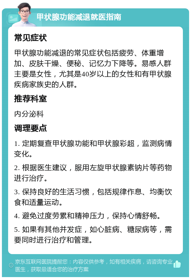 甲状腺功能减退就医指南 常见症状 甲状腺功能减退的常见症状包括疲劳、体重增加、皮肤干燥、便秘、记忆力下降等。易感人群主要是女性，尤其是40岁以上的女性和有甲状腺疾病家族史的人群。 推荐科室 内分泌科 调理要点 1. 定期复查甲状腺功能和甲状腺彩超，监测病情变化。 2. 根据医生建议，服用左旋甲状腺素钠片等药物进行治疗。 3. 保持良好的生活习惯，包括规律作息、均衡饮食和适量运动。 4. 避免过度劳累和精神压力，保持心情舒畅。 5. 如果有其他并发症，如心脏病、糖尿病等，需要同时进行治疗和管理。