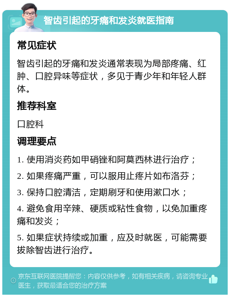 智齿引起的牙痛和发炎就医指南 常见症状 智齿引起的牙痛和发炎通常表现为局部疼痛、红肿、口腔异味等症状，多见于青少年和年轻人群体。 推荐科室 口腔科 调理要点 1. 使用消炎药如甲硝锉和阿莫西林进行治疗； 2. 如果疼痛严重，可以服用止疼片如布洛芬； 3. 保持口腔清洁，定期刷牙和使用漱口水； 4. 避免食用辛辣、硬质或粘性食物，以免加重疼痛和发炎； 5. 如果症状持续或加重，应及时就医，可能需要拔除智齿进行治疗。