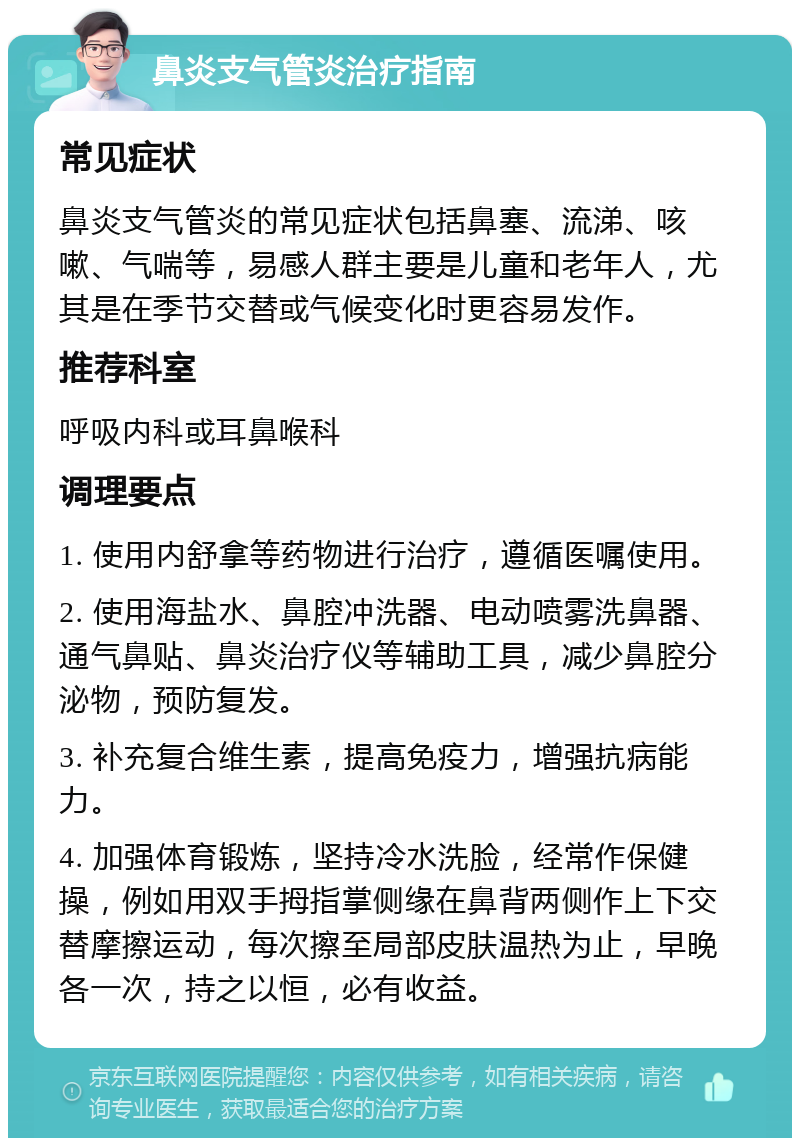 鼻炎支气管炎治疗指南 常见症状 鼻炎支气管炎的常见症状包括鼻塞、流涕、咳嗽、气喘等，易感人群主要是儿童和老年人，尤其是在季节交替或气候变化时更容易发作。 推荐科室 呼吸内科或耳鼻喉科 调理要点 1. 使用内舒拿等药物进行治疗，遵循医嘱使用。 2. 使用海盐水、鼻腔冲洗器、电动喷雾洗鼻器、通气鼻贴、鼻炎治疗仪等辅助工具，减少鼻腔分泌物，预防复发。 3. 补充复合维生素，提高免疫力，增强抗病能力。 4. 加强体育锻炼，坚持冷水洗脸，经常作保健操，例如用双手拇指掌侧缘在鼻背两侧作上下交替摩擦运动，每次擦至局部皮肤温热为止，早晚各一次，持之以恒，必有收益。