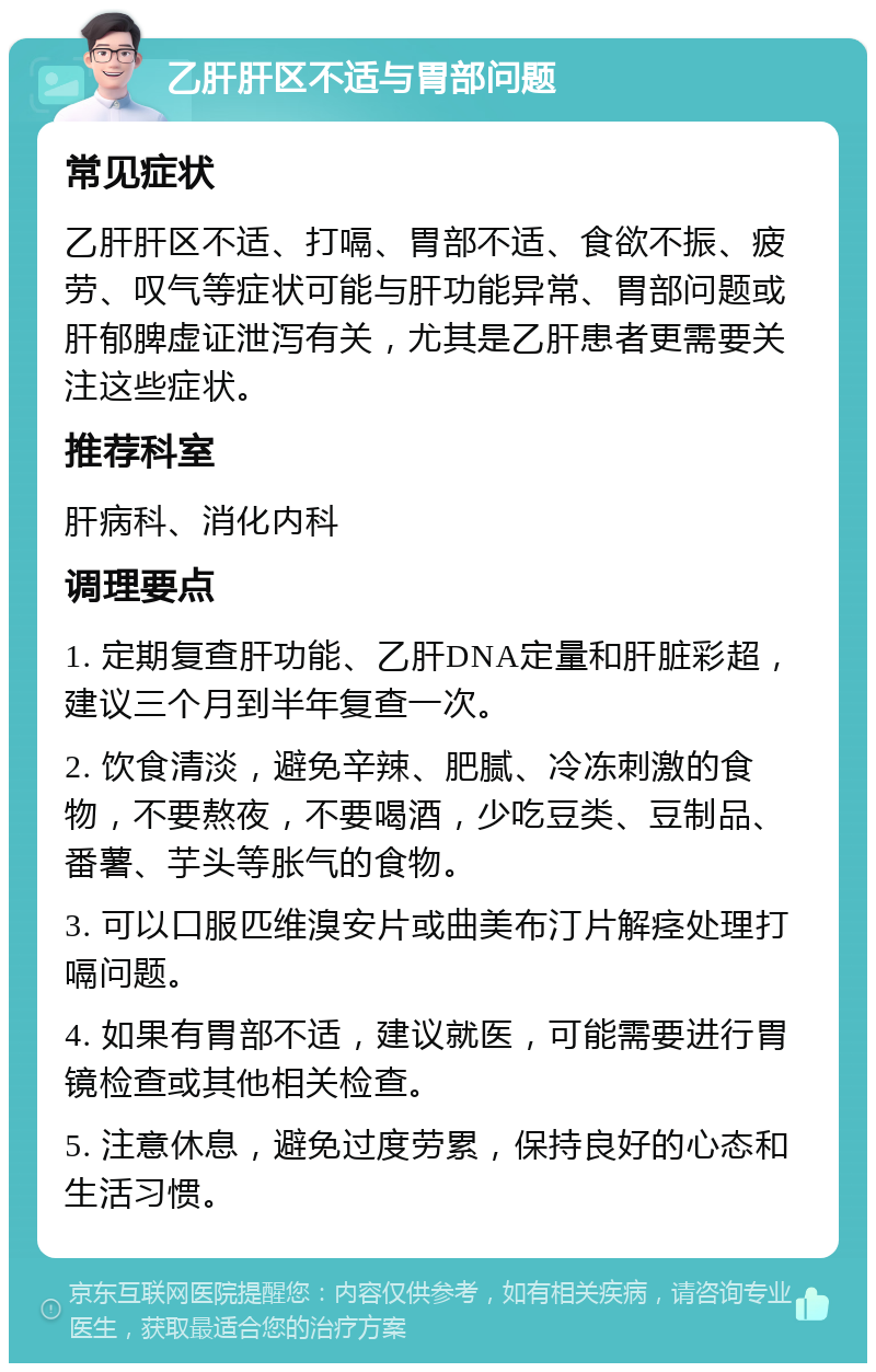 乙肝肝区不适与胃部问题 常见症状 乙肝肝区不适、打嗝、胃部不适、食欲不振、疲劳、叹气等症状可能与肝功能异常、胃部问题或肝郁脾虚证泄泻有关，尤其是乙肝患者更需要关注这些症状。 推荐科室 肝病科、消化内科 调理要点 1. 定期复查肝功能、乙肝DNA定量和肝脏彩超，建议三个月到半年复查一次。 2. 饮食清淡，避免辛辣、肥腻、冷冻刺激的食物，不要熬夜，不要喝酒，少吃豆类、豆制品、番薯、芋头等胀气的食物。 3. 可以口服匹维溴安片或曲美布汀片解痉处理打嗝问题。 4. 如果有胃部不适，建议就医，可能需要进行胃镜检查或其他相关检查。 5. 注意休息，避免过度劳累，保持良好的心态和生活习惯。