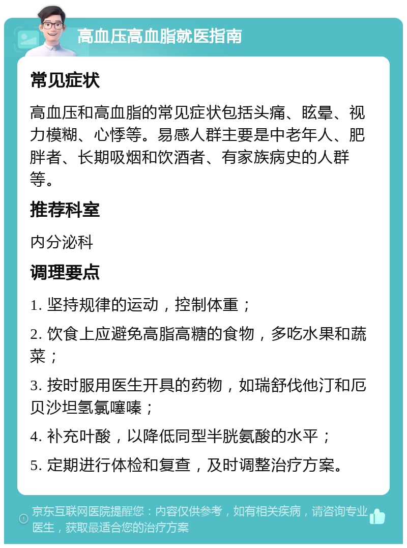 高血压高血脂就医指南 常见症状 高血压和高血脂的常见症状包括头痛、眩晕、视力模糊、心悸等。易感人群主要是中老年人、肥胖者、长期吸烟和饮酒者、有家族病史的人群等。 推荐科室 内分泌科 调理要点 1. 坚持规律的运动，控制体重； 2. 饮食上应避免高脂高糖的食物，多吃水果和蔬菜； 3. 按时服用医生开具的药物，如瑞舒伐他汀和厄贝沙坦氢氯噻嗪； 4. 补充叶酸，以降低同型半胱氨酸的水平； 5. 定期进行体检和复查，及时调整治疗方案。