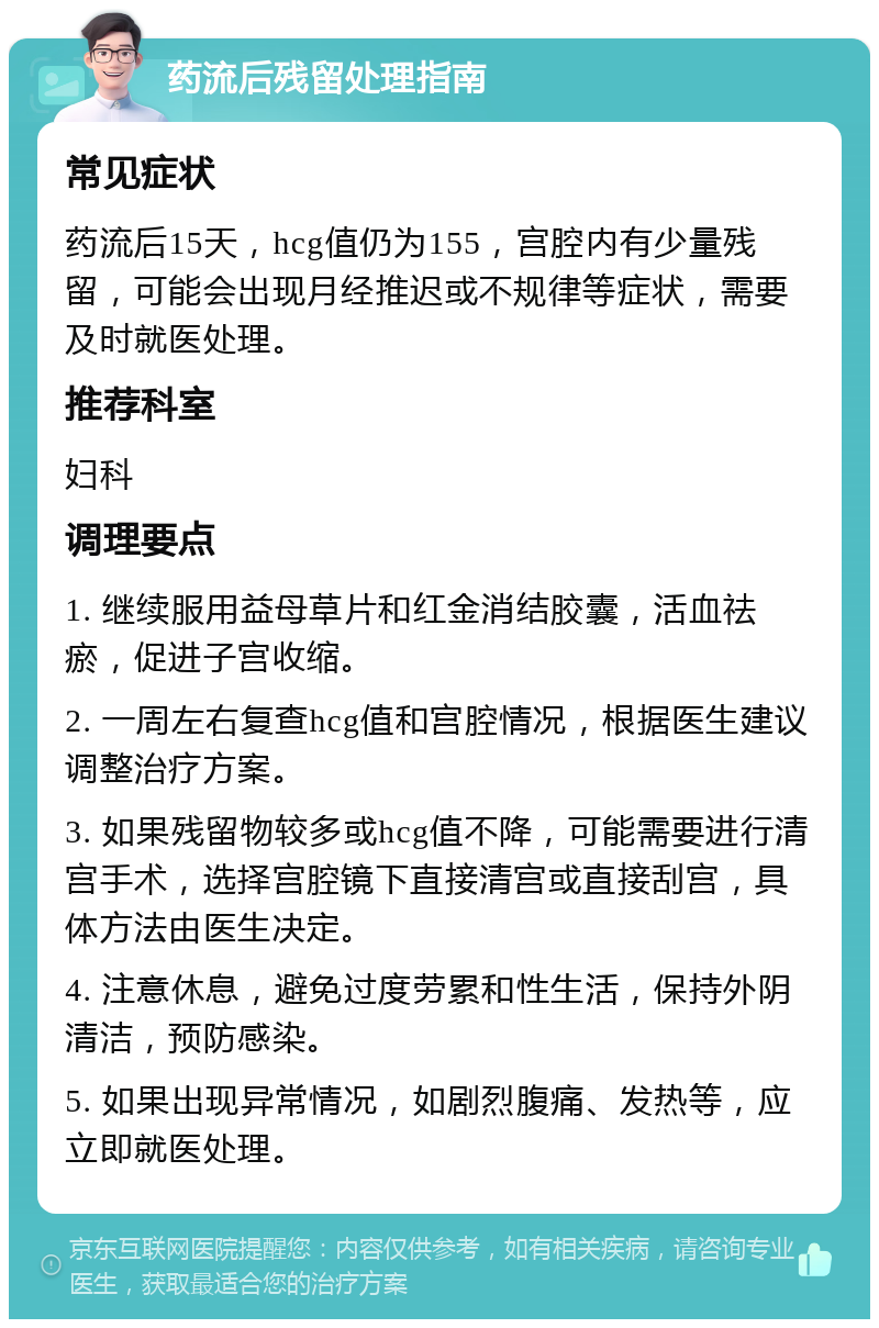 药流后残留处理指南 常见症状 药流后15天，hcg值仍为155，宫腔内有少量残留，可能会出现月经推迟或不规律等症状，需要及时就医处理。 推荐科室 妇科 调理要点 1. 继续服用益母草片和红金消结胶囊，活血祛瘀，促进子宫收缩。 2. 一周左右复查hcg值和宫腔情况，根据医生建议调整治疗方案。 3. 如果残留物较多或hcg值不降，可能需要进行清宫手术，选择宫腔镜下直接清宫或直接刮宫，具体方法由医生决定。 4. 注意休息，避免过度劳累和性生活，保持外阴清洁，预防感染。 5. 如果出现异常情况，如剧烈腹痛、发热等，应立即就医处理。