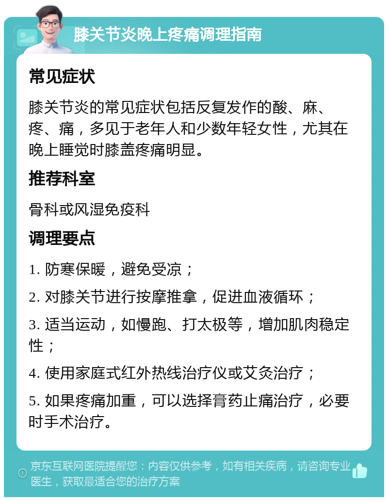 膝关节炎晚上疼痛调理指南 常见症状 膝关节炎的常见症状包括反复发作的酸、麻、疼、痛，多见于老年人和少数年轻女性，尤其在晚上睡觉时膝盖疼痛明显。 推荐科室 骨科或风湿免疫科 调理要点 1. 防寒保暖，避免受凉； 2. 对膝关节进行按摩推拿，促进血液循环； 3. 适当运动，如慢跑、打太极等，增加肌肉稳定性； 4. 使用家庭式红外热线治疗仪或艾灸治疗； 5. 如果疼痛加重，可以选择膏药止痛治疗，必要时手术治疗。