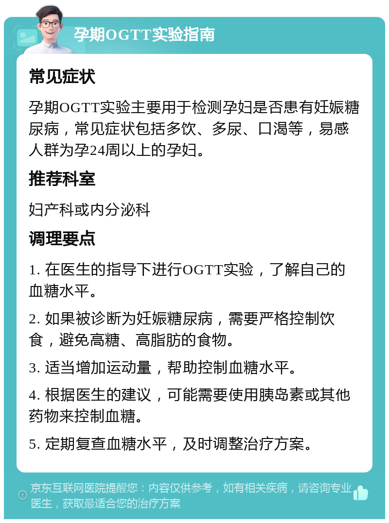 孕期OGTT实验指南 常见症状 孕期OGTT实验主要用于检测孕妇是否患有妊娠糖尿病，常见症状包括多饮、多尿、口渴等，易感人群为孕24周以上的孕妇。 推荐科室 妇产科或内分泌科 调理要点 1. 在医生的指导下进行OGTT实验，了解自己的血糖水平。 2. 如果被诊断为妊娠糖尿病，需要严格控制饮食，避免高糖、高脂肪的食物。 3. 适当增加运动量，帮助控制血糖水平。 4. 根据医生的建议，可能需要使用胰岛素或其他药物来控制血糖。 5. 定期复查血糖水平，及时调整治疗方案。