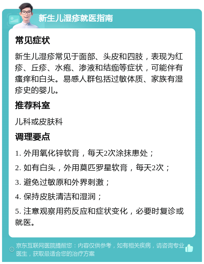 新生儿湿疹就医指南 常见症状 新生儿湿疹常见于面部、头皮和四肢，表现为红疹、丘疹、水疱、渗液和结痂等症状，可能伴有瘙痒和白头。易感人群包括过敏体质、家族有湿疹史的婴儿。 推荐科室 儿科或皮肤科 调理要点 1. 外用氧化锌软膏，每天2次涂抹患处； 2. 如有白头，外用莫匹罗星软膏，每天2次； 3. 避免过敏原和外界刺激； 4. 保持皮肤清洁和湿润； 5. 注意观察用药反应和症状变化，必要时复诊或就医。