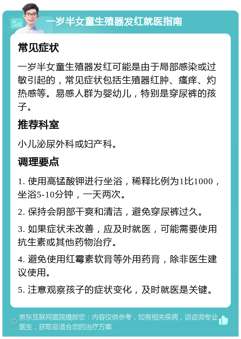 一岁半女童生殖器发红就医指南 常见症状 一岁半女童生殖器发红可能是由于局部感染或过敏引起的，常见症状包括生殖器红肿、瘙痒、灼热感等。易感人群为婴幼儿，特别是穿尿裤的孩子。 推荐科室 小儿泌尿外科或妇产科。 调理要点 1. 使用高锰酸钾进行坐浴，稀释比例为1比1000，坐浴5-10分钟，一天两次。 2. 保持会阴部干爽和清洁，避免穿尿裤过久。 3. 如果症状未改善，应及时就医，可能需要使用抗生素或其他药物治疗。 4. 避免使用红霉素软膏等外用药膏，除非医生建议使用。 5. 注意观察孩子的症状变化，及时就医是关键。