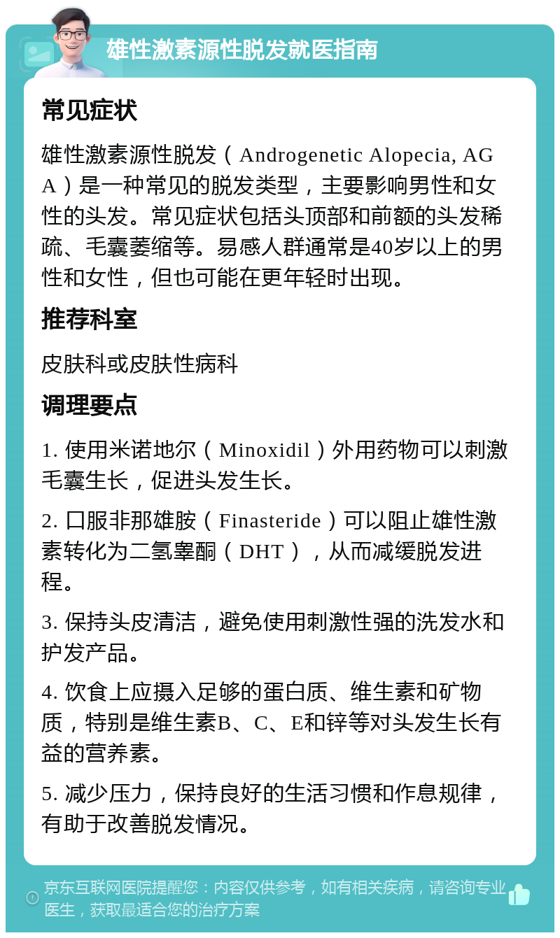 雄性激素源性脱发就医指南 常见症状 雄性激素源性脱发（Androgenetic Alopecia, AGA）是一种常见的脱发类型，主要影响男性和女性的头发。常见症状包括头顶部和前额的头发稀疏、毛囊萎缩等。易感人群通常是40岁以上的男性和女性，但也可能在更年轻时出现。 推荐科室 皮肤科或皮肤性病科 调理要点 1. 使用米诺地尔（Minoxidil）外用药物可以刺激毛囊生长，促进头发生长。 2. 口服非那雄胺（Finasteride）可以阻止雄性激素转化为二氢睾酮（DHT），从而减缓脱发进程。 3. 保持头皮清洁，避免使用刺激性强的洗发水和护发产品。 4. 饮食上应摄入足够的蛋白质、维生素和矿物质，特别是维生素B、C、E和锌等对头发生长有益的营养素。 5. 减少压力，保持良好的生活习惯和作息规律，有助于改善脱发情况。