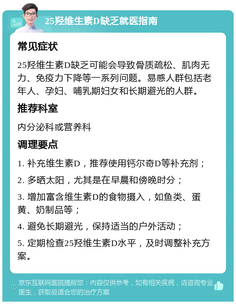 25羟维生素D缺乏就医指南 常见症状 25羟维生素D缺乏可能会导致骨质疏松、肌肉无力、免疫力下降等一系列问题。易感人群包括老年人、孕妇、哺乳期妇女和长期避光的人群。 推荐科室 内分泌科或营养科 调理要点 1. 补充维生素D，推荐使用钙尔奇D等补充剂； 2. 多晒太阳，尤其是在早晨和傍晚时分； 3. 增加富含维生素D的食物摄入，如鱼类、蛋黄、奶制品等； 4. 避免长期避光，保持适当的户外活动； 5. 定期检查25羟维生素D水平，及时调整补充方案。