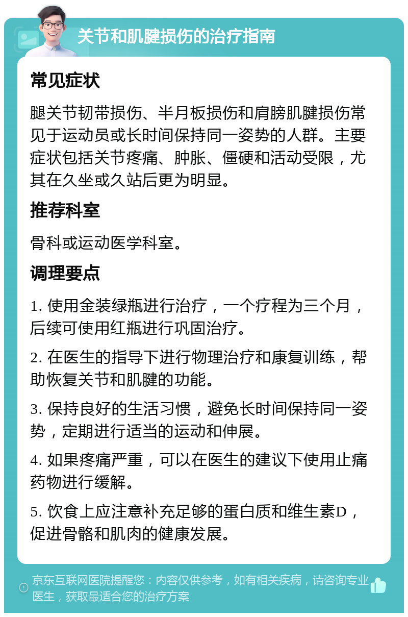 关节和肌腱损伤的治疗指南 常见症状 腿关节韧带损伤、半月板损伤和肩膀肌腱损伤常见于运动员或长时间保持同一姿势的人群。主要症状包括关节疼痛、肿胀、僵硬和活动受限，尤其在久坐或久站后更为明显。 推荐科室 骨科或运动医学科室。 调理要点 1. 使用金装绿瓶进行治疗，一个疗程为三个月，后续可使用红瓶进行巩固治疗。 2. 在医生的指导下进行物理治疗和康复训练，帮助恢复关节和肌腱的功能。 3. 保持良好的生活习惯，避免长时间保持同一姿势，定期进行适当的运动和伸展。 4. 如果疼痛严重，可以在医生的建议下使用止痛药物进行缓解。 5. 饮食上应注意补充足够的蛋白质和维生素D，促进骨骼和肌肉的健康发展。