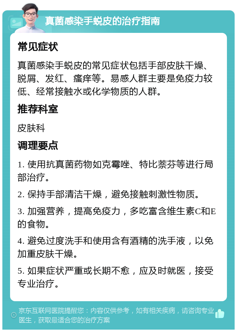 真菌感染手蜕皮的治疗指南 常见症状 真菌感染手蜕皮的常见症状包括手部皮肤干燥、脱屑、发红、瘙痒等。易感人群主要是免疫力较低、经常接触水或化学物质的人群。 推荐科室 皮肤科 调理要点 1. 使用抗真菌药物如克霉唑、特比萘芬等进行局部治疗。 2. 保持手部清洁干燥，避免接触刺激性物质。 3. 加强营养，提高免疫力，多吃富含维生素C和E的食物。 4. 避免过度洗手和使用含有酒精的洗手液，以免加重皮肤干燥。 5. 如果症状严重或长期不愈，应及时就医，接受专业治疗。