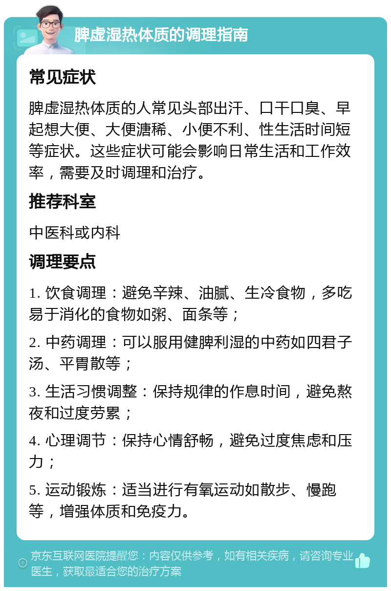 脾虚湿热体质的调理指南 常见症状 脾虚湿热体质的人常见头部出汗、口干口臭、早起想大便、大便溏稀、小便不利、性生活时间短等症状。这些症状可能会影响日常生活和工作效率，需要及时调理和治疗。 推荐科室 中医科或内科 调理要点 1. 饮食调理：避免辛辣、油腻、生冷食物，多吃易于消化的食物如粥、面条等； 2. 中药调理：可以服用健脾利湿的中药如四君子汤、平胃散等； 3. 生活习惯调整：保持规律的作息时间，避免熬夜和过度劳累； 4. 心理调节：保持心情舒畅，避免过度焦虑和压力； 5. 运动锻炼：适当进行有氧运动如散步、慢跑等，增强体质和免疫力。