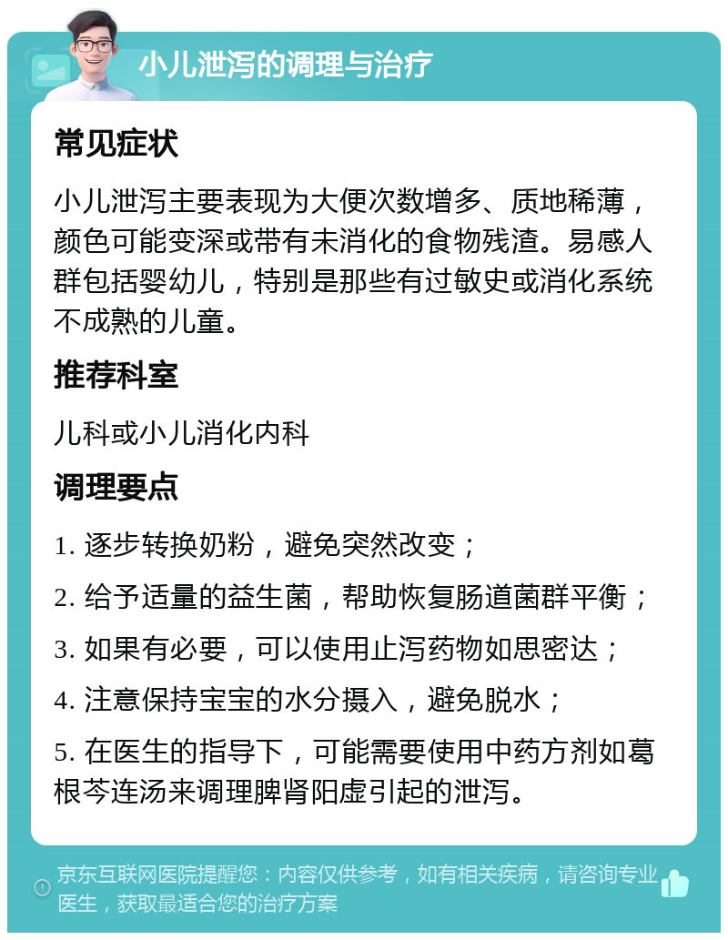 小儿泄泻的调理与治疗 常见症状 小儿泄泻主要表现为大便次数增多、质地稀薄，颜色可能变深或带有未消化的食物残渣。易感人群包括婴幼儿，特别是那些有过敏史或消化系统不成熟的儿童。 推荐科室 儿科或小儿消化内科 调理要点 1. 逐步转换奶粉，避免突然改变； 2. 给予适量的益生菌，帮助恢复肠道菌群平衡； 3. 如果有必要，可以使用止泻药物如思密达； 4. 注意保持宝宝的水分摄入，避免脱水； 5. 在医生的指导下，可能需要使用中药方剂如葛根芩连汤来调理脾肾阳虚引起的泄泻。