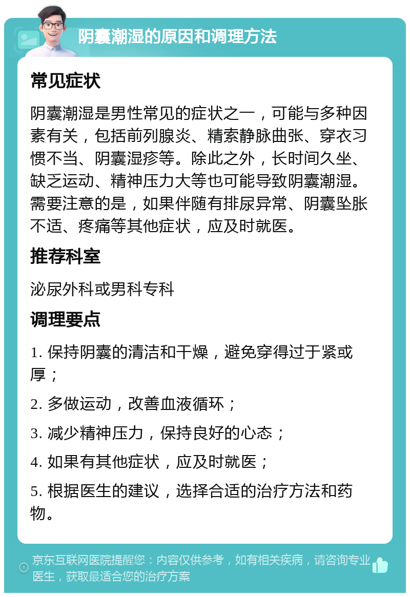 阴囊潮湿的原因和调理方法 常见症状 阴囊潮湿是男性常见的症状之一，可能与多种因素有关，包括前列腺炎、精索静脉曲张、穿衣习惯不当、阴囊湿疹等。除此之外，长时间久坐、缺乏运动、精神压力大等也可能导致阴囊潮湿。需要注意的是，如果伴随有排尿异常、阴囊坠胀不适、疼痛等其他症状，应及时就医。 推荐科室 泌尿外科或男科专科 调理要点 1. 保持阴囊的清洁和干燥，避免穿得过于紧或厚； 2. 多做运动，改善血液循环； 3. 减少精神压力，保持良好的心态； 4. 如果有其他症状，应及时就医； 5. 根据医生的建议，选择合适的治疗方法和药物。