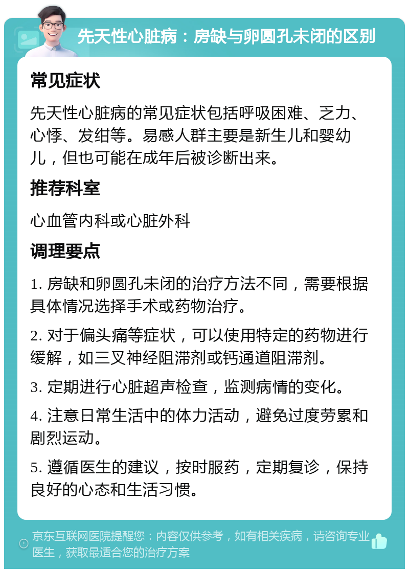 先天性心脏病：房缺与卵圆孔未闭的区别 常见症状 先天性心脏病的常见症状包括呼吸困难、乏力、心悸、发绀等。易感人群主要是新生儿和婴幼儿，但也可能在成年后被诊断出来。 推荐科室 心血管内科或心脏外科 调理要点 1. 房缺和卵圆孔未闭的治疗方法不同，需要根据具体情况选择手术或药物治疗。 2. 对于偏头痛等症状，可以使用特定的药物进行缓解，如三叉神经阻滞剂或钙通道阻滞剂。 3. 定期进行心脏超声检查，监测病情的变化。 4. 注意日常生活中的体力活动，避免过度劳累和剧烈运动。 5. 遵循医生的建议，按时服药，定期复诊，保持良好的心态和生活习惯。