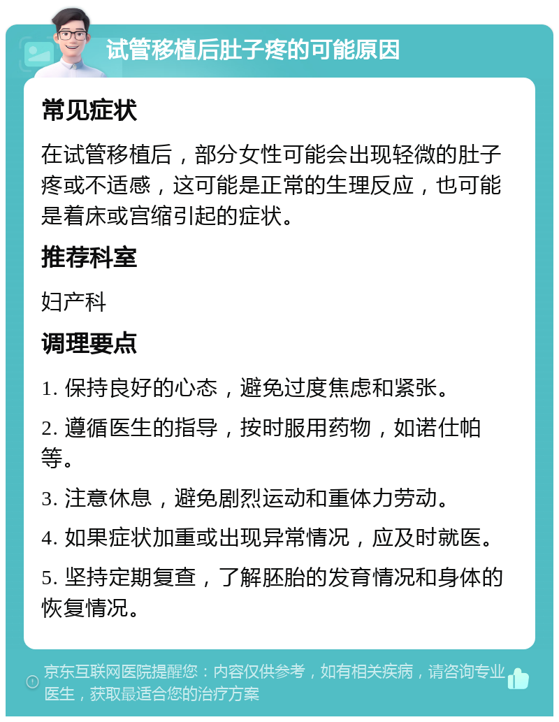 试管移植后肚子疼的可能原因 常见症状 在试管移植后，部分女性可能会出现轻微的肚子疼或不适感，这可能是正常的生理反应，也可能是着床或宫缩引起的症状。 推荐科室 妇产科 调理要点 1. 保持良好的心态，避免过度焦虑和紧张。 2. 遵循医生的指导，按时服用药物，如诺仕帕等。 3. 注意休息，避免剧烈运动和重体力劳动。 4. 如果症状加重或出现异常情况，应及时就医。 5. 坚持定期复查，了解胚胎的发育情况和身体的恢复情况。