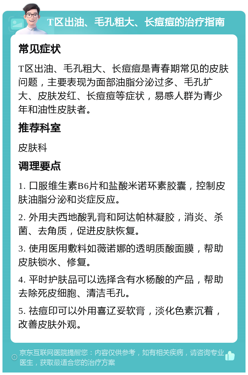 T区出油、毛孔粗大、长痘痘的治疗指南 常见症状 T区出油、毛孔粗大、长痘痘是青春期常见的皮肤问题，主要表现为面部油脂分泌过多、毛孔扩大、皮肤发红、长痘痘等症状，易感人群为青少年和油性皮肤者。 推荐科室 皮肤科 调理要点 1. 口服维生素B6片和盐酸米诺环素胶囊，控制皮肤油脂分泌和炎症反应。 2. 外用夫西地酸乳膏和阿达帕林凝胶，消炎、杀菌、去角质，促进皮肤恢复。 3. 使用医用敷料如薇诺娜的透明质酸面膜，帮助皮肤锁水、修复。 4. 平时护肤品可以选择含有水杨酸的产品，帮助去除死皮细胞、清洁毛孔。 5. 祛痘印可以外用喜辽妥软膏，淡化色素沉着，改善皮肤外观。