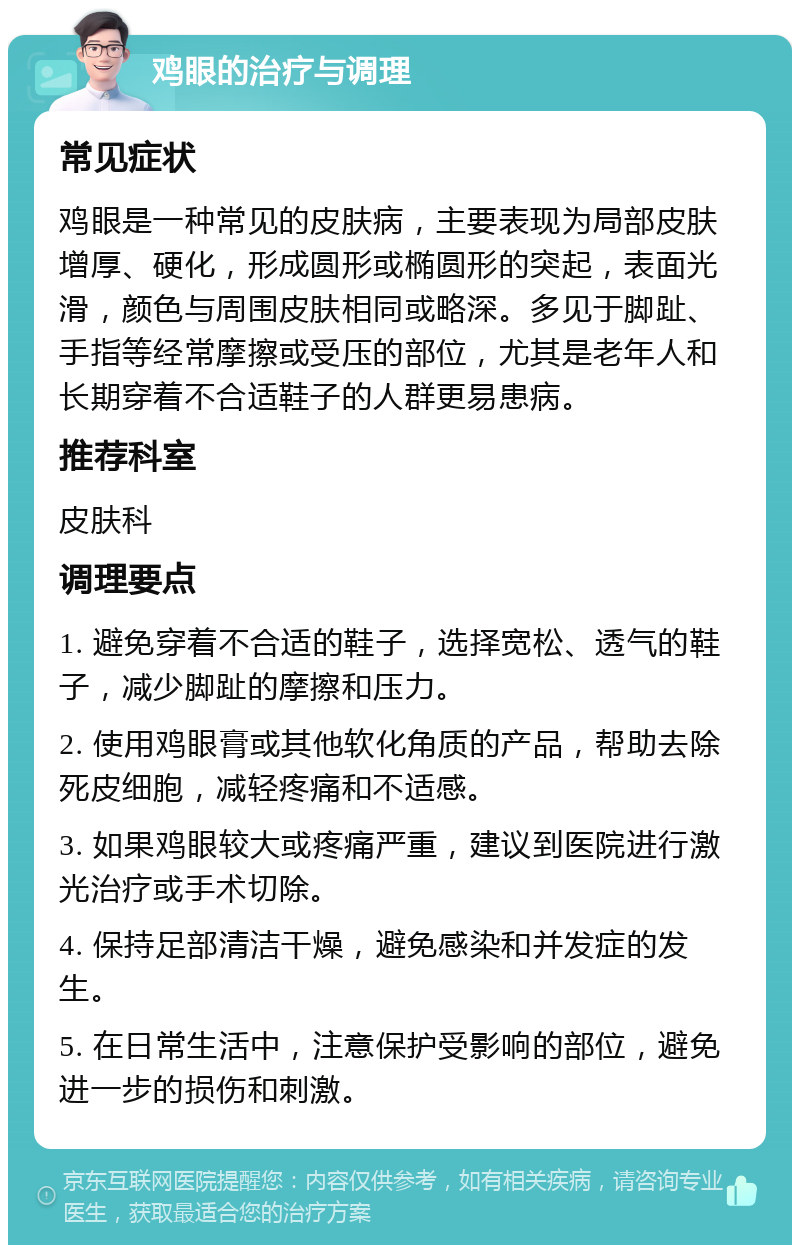 鸡眼的治疗与调理 常见症状 鸡眼是一种常见的皮肤病，主要表现为局部皮肤增厚、硬化，形成圆形或椭圆形的突起，表面光滑，颜色与周围皮肤相同或略深。多见于脚趾、手指等经常摩擦或受压的部位，尤其是老年人和长期穿着不合适鞋子的人群更易患病。 推荐科室 皮肤科 调理要点 1. 避免穿着不合适的鞋子，选择宽松、透气的鞋子，减少脚趾的摩擦和压力。 2. 使用鸡眼膏或其他软化角质的产品，帮助去除死皮细胞，减轻疼痛和不适感。 3. 如果鸡眼较大或疼痛严重，建议到医院进行激光治疗或手术切除。 4. 保持足部清洁干燥，避免感染和并发症的发生。 5. 在日常生活中，注意保护受影响的部位，避免进一步的损伤和刺激。