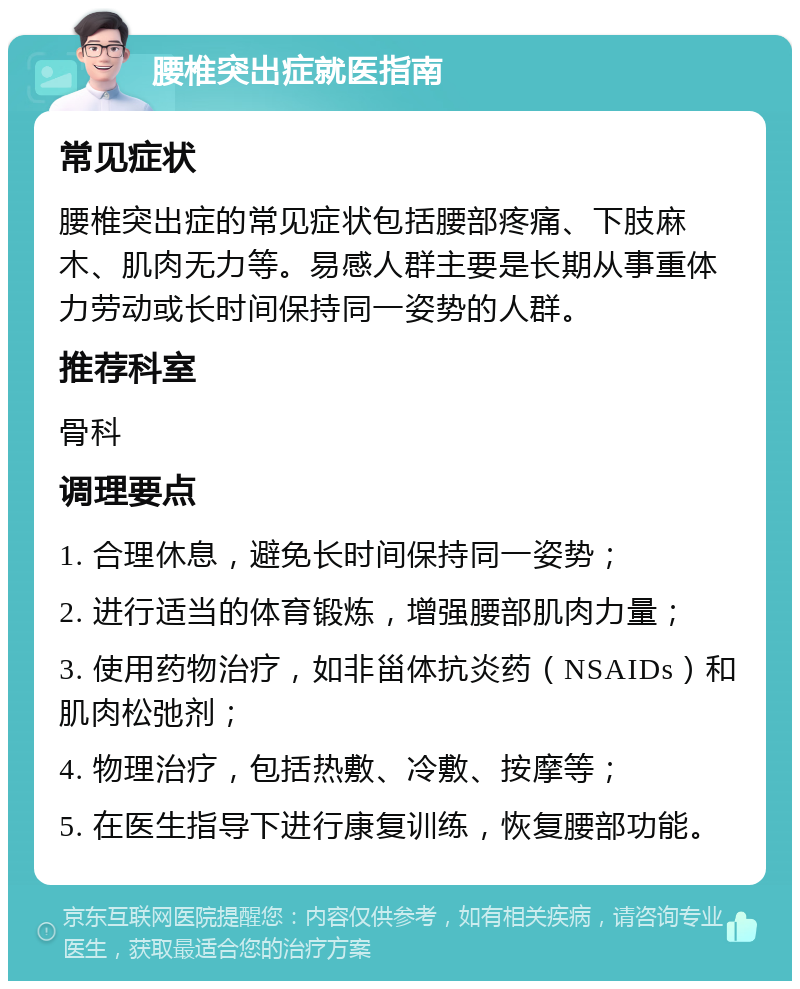 腰椎突出症就医指南 常见症状 腰椎突出症的常见症状包括腰部疼痛、下肢麻木、肌肉无力等。易感人群主要是长期从事重体力劳动或长时间保持同一姿势的人群。 推荐科室 骨科 调理要点 1. 合理休息，避免长时间保持同一姿势； 2. 进行适当的体育锻炼，增强腰部肌肉力量； 3. 使用药物治疗，如非甾体抗炎药（NSAIDs）和肌肉松弛剂； 4. 物理治疗，包括热敷、冷敷、按摩等； 5. 在医生指导下进行康复训练，恢复腰部功能。