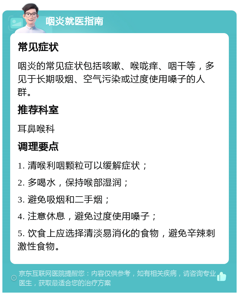 咽炎就医指南 常见症状 咽炎的常见症状包括咳嗽、喉咙痒、咽干等，多见于长期吸烟、空气污染或过度使用嗓子的人群。 推荐科室 耳鼻喉科 调理要点 1. 清喉利咽颗粒可以缓解症状； 2. 多喝水，保持喉部湿润； 3. 避免吸烟和二手烟； 4. 注意休息，避免过度使用嗓子； 5. 饮食上应选择清淡易消化的食物，避免辛辣刺激性食物。