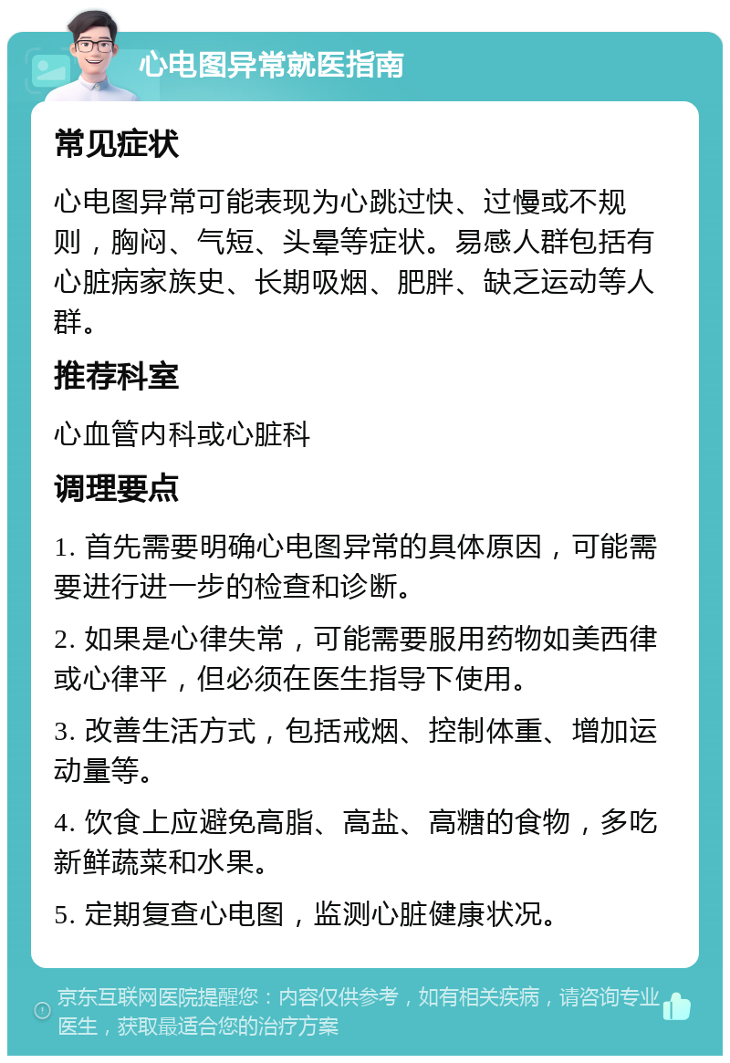 心电图异常就医指南 常见症状 心电图异常可能表现为心跳过快、过慢或不规则，胸闷、气短、头晕等症状。易感人群包括有心脏病家族史、长期吸烟、肥胖、缺乏运动等人群。 推荐科室 心血管内科或心脏科 调理要点 1. 首先需要明确心电图异常的具体原因，可能需要进行进一步的检查和诊断。 2. 如果是心律失常，可能需要服用药物如美西律或心律平，但必须在医生指导下使用。 3. 改善生活方式，包括戒烟、控制体重、增加运动量等。 4. 饮食上应避免高脂、高盐、高糖的食物，多吃新鲜蔬菜和水果。 5. 定期复查心电图，监测心脏健康状况。