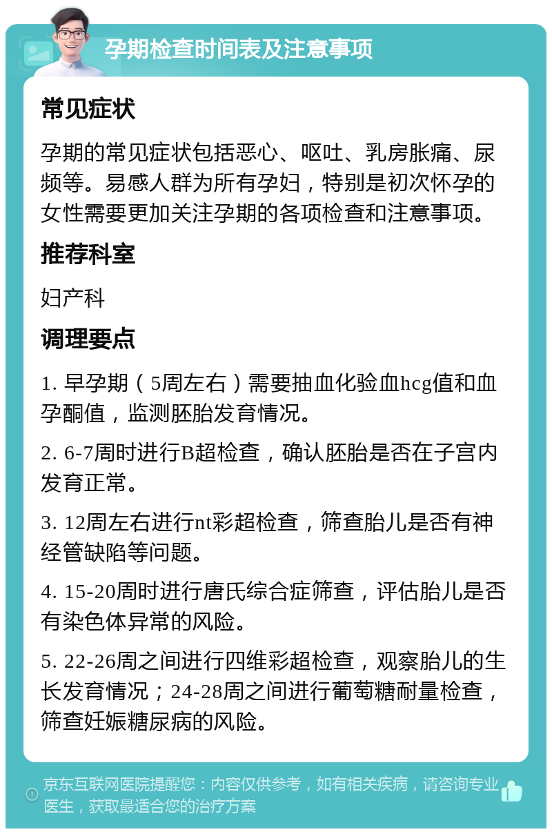 孕期检查时间表及注意事项 常见症状 孕期的常见症状包括恶心、呕吐、乳房胀痛、尿频等。易感人群为所有孕妇，特别是初次怀孕的女性需要更加关注孕期的各项检查和注意事项。 推荐科室 妇产科 调理要点 1. 早孕期（5周左右）需要抽血化验血hcg值和血孕酮值，监测胚胎发育情况。 2. 6-7周时进行B超检查，确认胚胎是否在子宫内发育正常。 3. 12周左右进行nt彩超检查，筛查胎儿是否有神经管缺陷等问题。 4. 15-20周时进行唐氏综合症筛查，评估胎儿是否有染色体异常的风险。 5. 22-26周之间进行四维彩超检查，观察胎儿的生长发育情况；24-28周之间进行葡萄糖耐量检查，筛查妊娠糖尿病的风险。