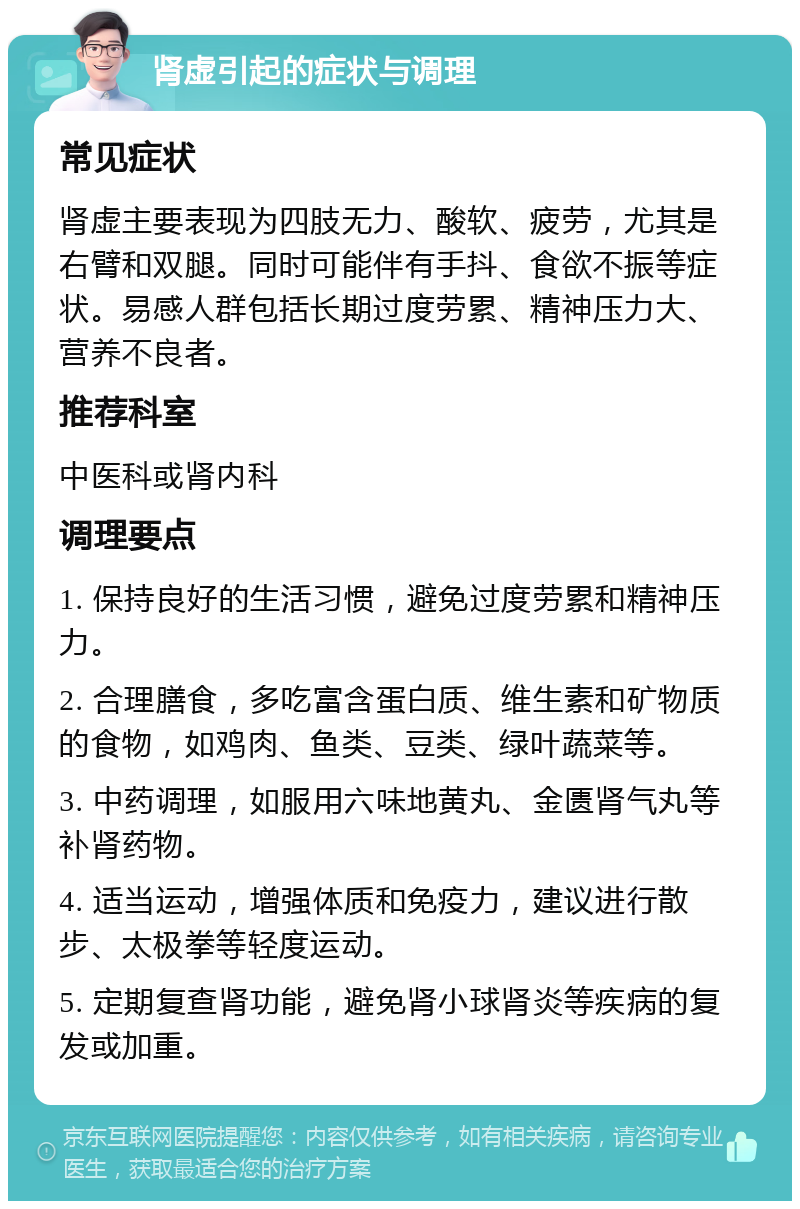 肾虚引起的症状与调理 常见症状 肾虚主要表现为四肢无力、酸软、疲劳，尤其是右臂和双腿。同时可能伴有手抖、食欲不振等症状。易感人群包括长期过度劳累、精神压力大、营养不良者。 推荐科室 中医科或肾内科 调理要点 1. 保持良好的生活习惯，避免过度劳累和精神压力。 2. 合理膳食，多吃富含蛋白质、维生素和矿物质的食物，如鸡肉、鱼类、豆类、绿叶蔬菜等。 3. 中药调理，如服用六味地黄丸、金匮肾气丸等补肾药物。 4. 适当运动，增强体质和免疫力，建议进行散步、太极拳等轻度运动。 5. 定期复查肾功能，避免肾小球肾炎等疾病的复发或加重。