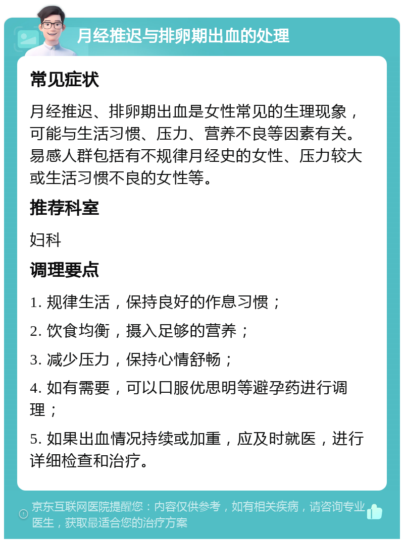 月经推迟与排卵期出血的处理 常见症状 月经推迟、排卵期出血是女性常见的生理现象，可能与生活习惯、压力、营养不良等因素有关。易感人群包括有不规律月经史的女性、压力较大或生活习惯不良的女性等。 推荐科室 妇科 调理要点 1. 规律生活，保持良好的作息习惯； 2. 饮食均衡，摄入足够的营养； 3. 减少压力，保持心情舒畅； 4. 如有需要，可以口服优思明等避孕药进行调理； 5. 如果出血情况持续或加重，应及时就医，进行详细检查和治疗。