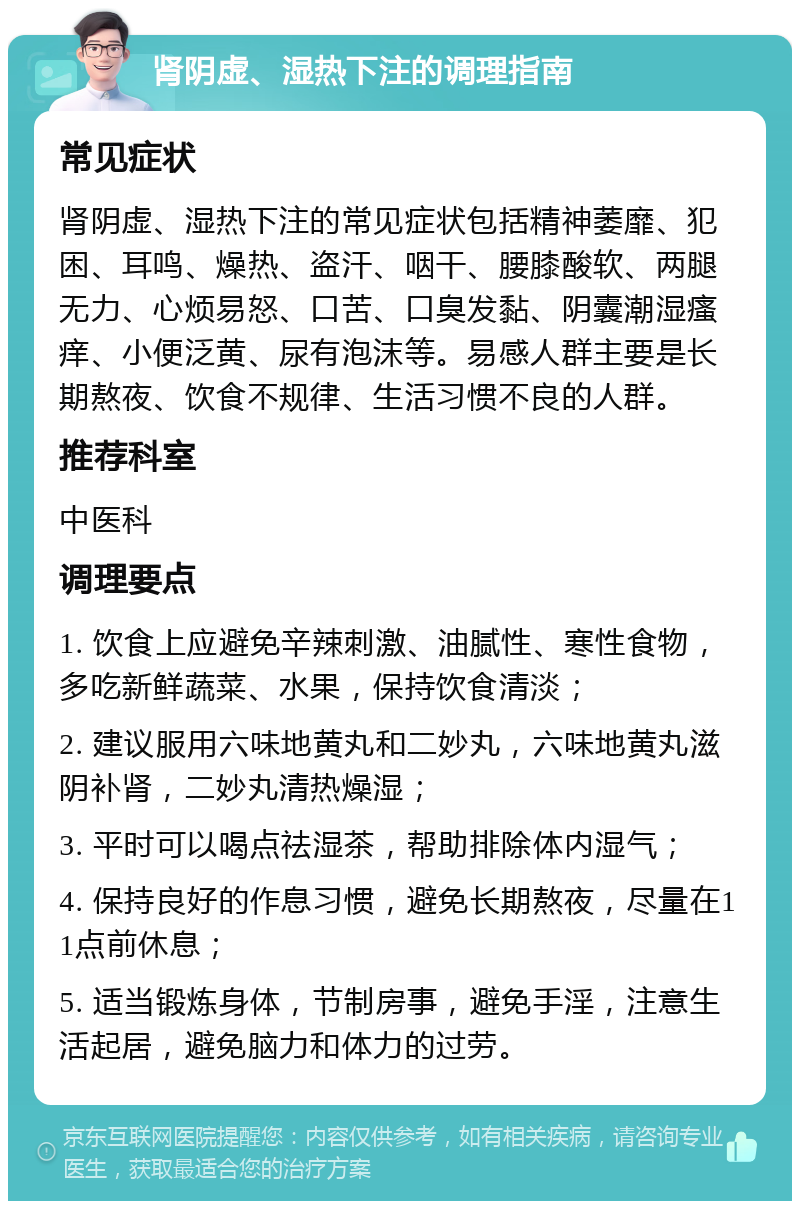 肾阴虚、湿热下注的调理指南 常见症状 肾阴虚、湿热下注的常见症状包括精神萎靡、犯困、耳鸣、燥热、盗汗、咽干、腰膝酸软、两腿无力、心烦易怒、口苦、口臭发黏、阴囊潮湿瘙痒、小便泛黄、尿有泡沫等。易感人群主要是长期熬夜、饮食不规律、生活习惯不良的人群。 推荐科室 中医科 调理要点 1. 饮食上应避免辛辣刺激、油腻性、寒性食物，多吃新鲜蔬菜、水果，保持饮食清淡； 2. 建议服用六味地黄丸和二妙丸，六味地黄丸滋阴补肾，二妙丸清热燥湿； 3. 平时可以喝点祛湿茶，帮助排除体内湿气； 4. 保持良好的作息习惯，避免长期熬夜，尽量在11点前休息； 5. 适当锻炼身体，节制房事，避免手淫，注意生活起居，避免脑力和体力的过劳。