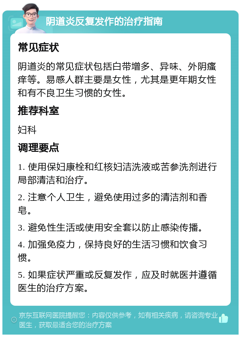 阴道炎反复发作的治疗指南 常见症状 阴道炎的常见症状包括白带增多、异味、外阴瘙痒等。易感人群主要是女性，尤其是更年期女性和有不良卫生习惯的女性。 推荐科室 妇科 调理要点 1. 使用保妇康栓和红核妇洁洗液或苦参洗剂进行局部清洁和治疗。 2. 注意个人卫生，避免使用过多的清洁剂和香皂。 3. 避免性生活或使用安全套以防止感染传播。 4. 加强免疫力，保持良好的生活习惯和饮食习惯。 5. 如果症状严重或反复发作，应及时就医并遵循医生的治疗方案。