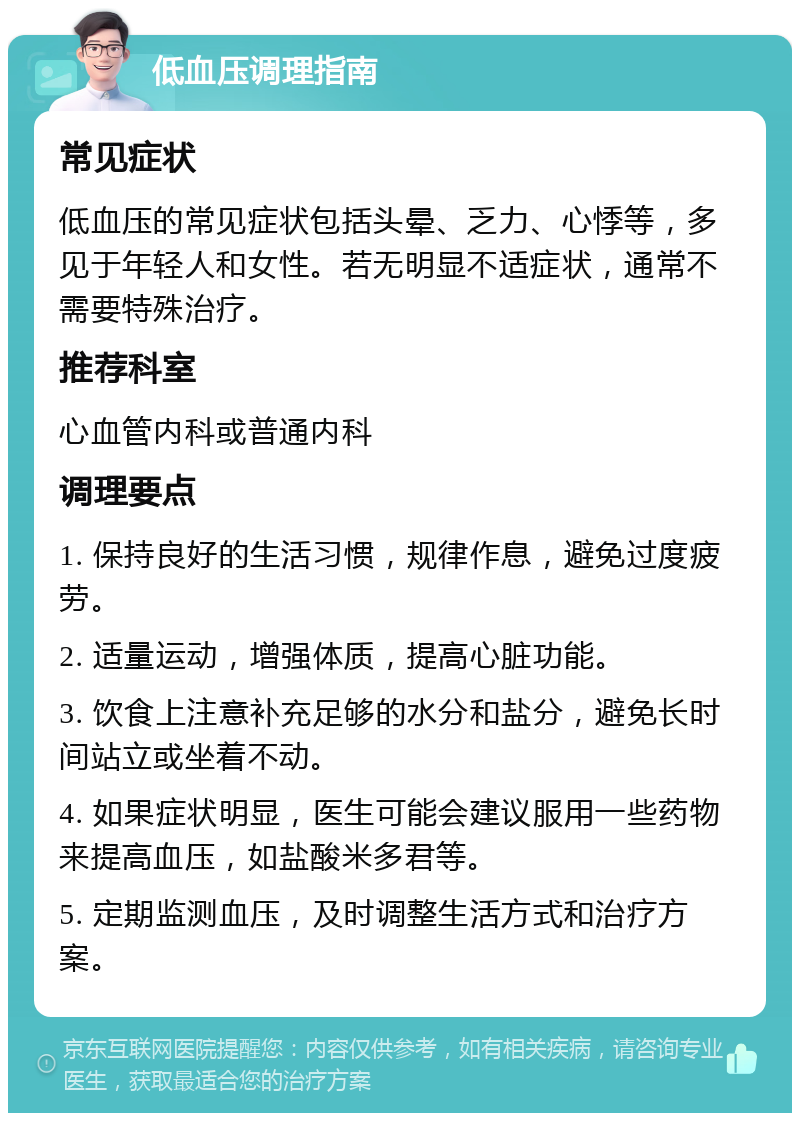 低血压调理指南 常见症状 低血压的常见症状包括头晕、乏力、心悸等，多见于年轻人和女性。若无明显不适症状，通常不需要特殊治疗。 推荐科室 心血管内科或普通内科 调理要点 1. 保持良好的生活习惯，规律作息，避免过度疲劳。 2. 适量运动，增强体质，提高心脏功能。 3. 饮食上注意补充足够的水分和盐分，避免长时间站立或坐着不动。 4. 如果症状明显，医生可能会建议服用一些药物来提高血压，如盐酸米多君等。 5. 定期监测血压，及时调整生活方式和治疗方案。