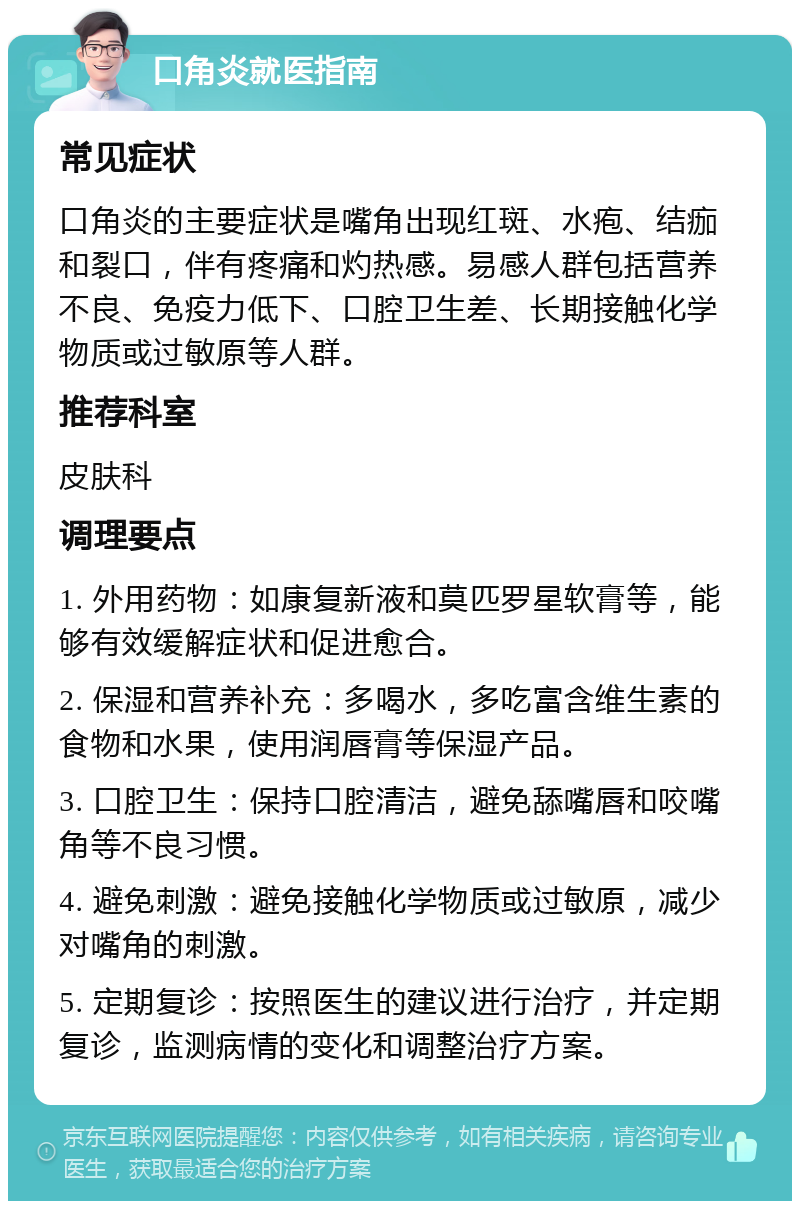 口角炎就医指南 常见症状 口角炎的主要症状是嘴角出现红斑、水疱、结痂和裂口，伴有疼痛和灼热感。易感人群包括营养不良、免疫力低下、口腔卫生差、长期接触化学物质或过敏原等人群。 推荐科室 皮肤科 调理要点 1. 外用药物：如康复新液和莫匹罗星软膏等，能够有效缓解症状和促进愈合。 2. 保湿和营养补充：多喝水，多吃富含维生素的食物和水果，使用润唇膏等保湿产品。 3. 口腔卫生：保持口腔清洁，避免舔嘴唇和咬嘴角等不良习惯。 4. 避免刺激：避免接触化学物质或过敏原，减少对嘴角的刺激。 5. 定期复诊：按照医生的建议进行治疗，并定期复诊，监测病情的变化和调整治疗方案。