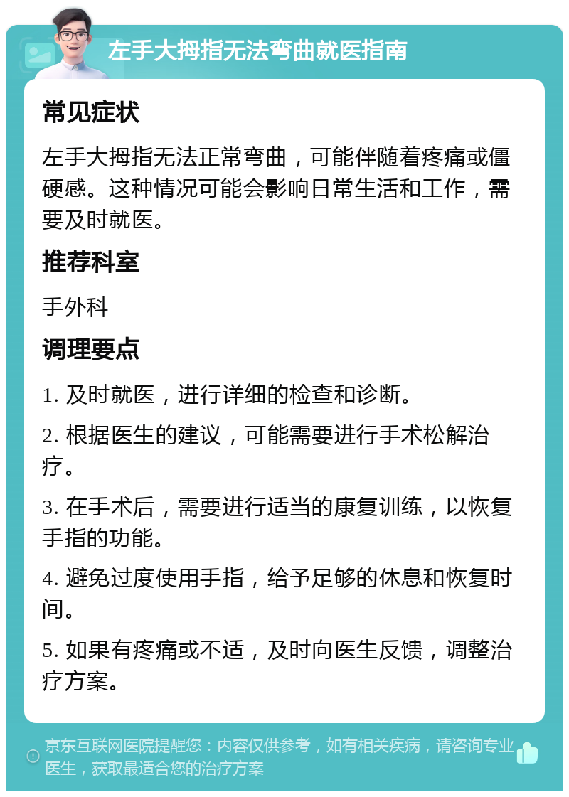 左手大拇指无法弯曲就医指南 常见症状 左手大拇指无法正常弯曲，可能伴随着疼痛或僵硬感。这种情况可能会影响日常生活和工作，需要及时就医。 推荐科室 手外科 调理要点 1. 及时就医，进行详细的检查和诊断。 2. 根据医生的建议，可能需要进行手术松解治疗。 3. 在手术后，需要进行适当的康复训练，以恢复手指的功能。 4. 避免过度使用手指，给予足够的休息和恢复时间。 5. 如果有疼痛或不适，及时向医生反馈，调整治疗方案。