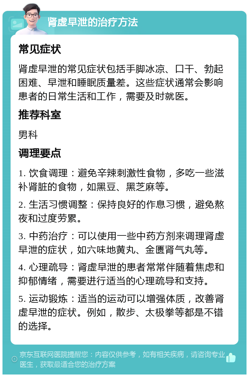 肾虚早泄的治疗方法 常见症状 肾虚早泄的常见症状包括手脚冰凉、口干、勃起困难、早泄和睡眠质量差。这些症状通常会影响患者的日常生活和工作，需要及时就医。 推荐科室 男科 调理要点 1. 饮食调理：避免辛辣刺激性食物，多吃一些滋补肾脏的食物，如黑豆、黑芝麻等。 2. 生活习惯调整：保持良好的作息习惯，避免熬夜和过度劳累。 3. 中药治疗：可以使用一些中药方剂来调理肾虚早泄的症状，如六味地黄丸、金匮肾气丸等。 4. 心理疏导：肾虚早泄的患者常常伴随着焦虑和抑郁情绪，需要进行适当的心理疏导和支持。 5. 运动锻炼：适当的运动可以增强体质，改善肾虚早泄的症状。例如，散步、太极拳等都是不错的选择。