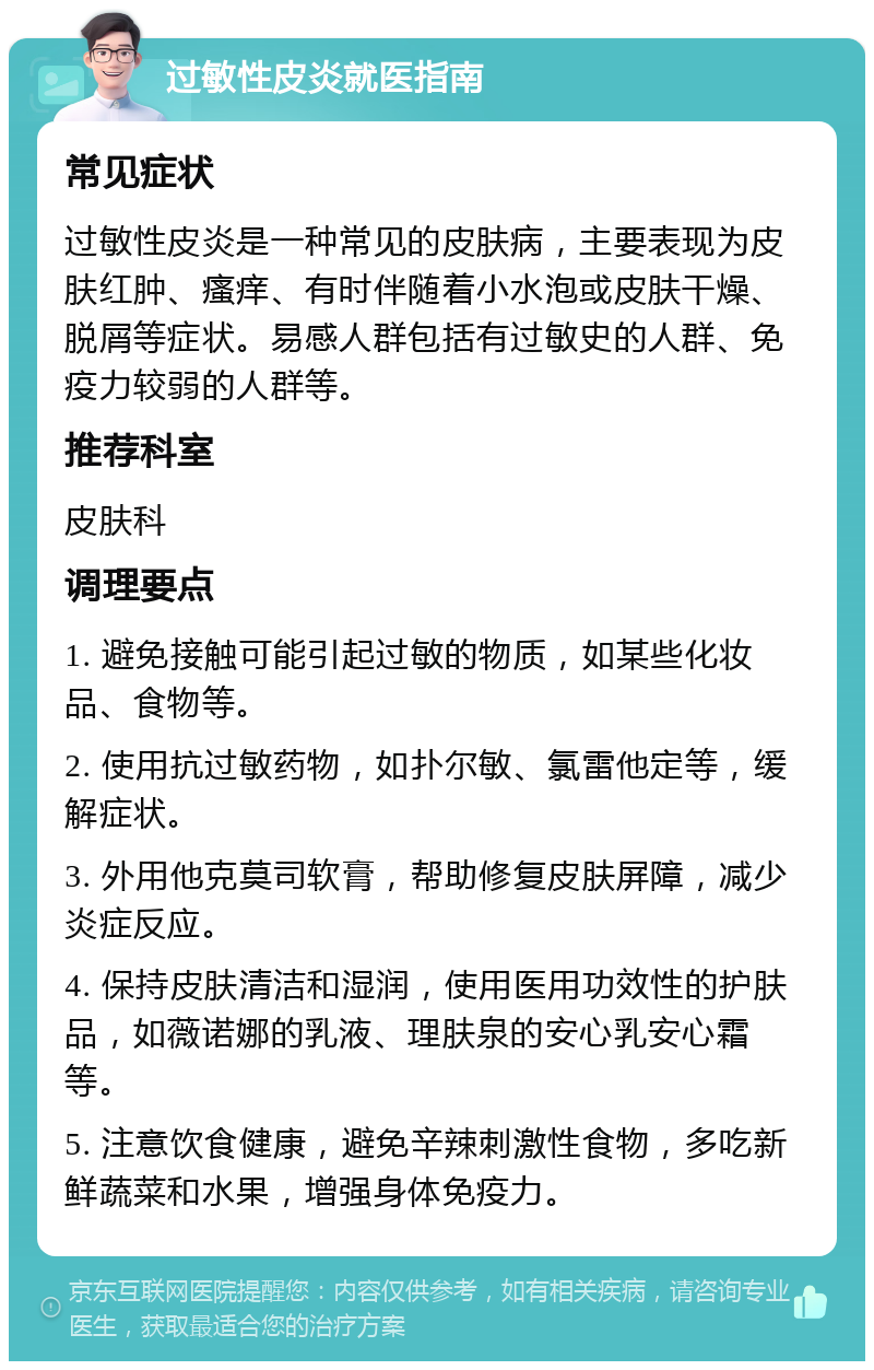 过敏性皮炎就医指南 常见症状 过敏性皮炎是一种常见的皮肤病，主要表现为皮肤红肿、瘙痒、有时伴随着小水泡或皮肤干燥、脱屑等症状。易感人群包括有过敏史的人群、免疫力较弱的人群等。 推荐科室 皮肤科 调理要点 1. 避免接触可能引起过敏的物质，如某些化妆品、食物等。 2. 使用抗过敏药物，如扑尔敏、氯雷他定等，缓解症状。 3. 外用他克莫司软膏，帮助修复皮肤屏障，减少炎症反应。 4. 保持皮肤清洁和湿润，使用医用功效性的护肤品，如薇诺娜的乳液、理肤泉的安心乳安心霜等。 5. 注意饮食健康，避免辛辣刺激性食物，多吃新鲜蔬菜和水果，增强身体免疫力。