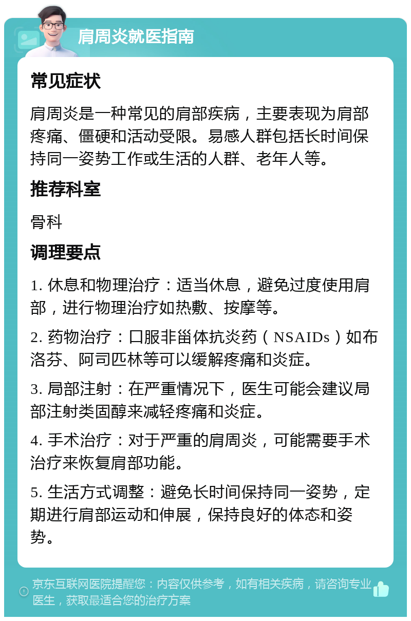 肩周炎就医指南 常见症状 肩周炎是一种常见的肩部疾病，主要表现为肩部疼痛、僵硬和活动受限。易感人群包括长时间保持同一姿势工作或生活的人群、老年人等。 推荐科室 骨科 调理要点 1. 休息和物理治疗：适当休息，避免过度使用肩部，进行物理治疗如热敷、按摩等。 2. 药物治疗：口服非甾体抗炎药（NSAIDs）如布洛芬、阿司匹林等可以缓解疼痛和炎症。 3. 局部注射：在严重情况下，医生可能会建议局部注射类固醇来减轻疼痛和炎症。 4. 手术治疗：对于严重的肩周炎，可能需要手术治疗来恢复肩部功能。 5. 生活方式调整：避免长时间保持同一姿势，定期进行肩部运动和伸展，保持良好的体态和姿势。