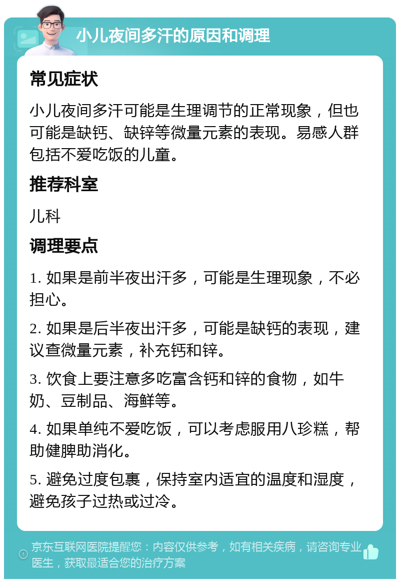 小儿夜间多汗的原因和调理 常见症状 小儿夜间多汗可能是生理调节的正常现象，但也可能是缺钙、缺锌等微量元素的表现。易感人群包括不爱吃饭的儿童。 推荐科室 儿科 调理要点 1. 如果是前半夜出汗多，可能是生理现象，不必担心。 2. 如果是后半夜出汗多，可能是缺钙的表现，建议查微量元素，补充钙和锌。 3. 饮食上要注意多吃富含钙和锌的食物，如牛奶、豆制品、海鲜等。 4. 如果单纯不爱吃饭，可以考虑服用八珍糕，帮助健脾助消化。 5. 避免过度包裹，保持室内适宜的温度和湿度，避免孩子过热或过冷。