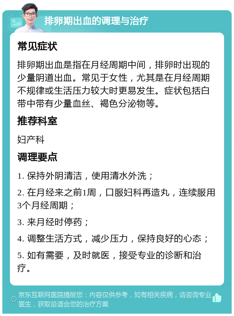 排卵期出血的调理与治疗 常见症状 排卵期出血是指在月经周期中间，排卵时出现的少量阴道出血。常见于女性，尤其是在月经周期不规律或生活压力较大时更易发生。症状包括白带中带有少量血丝、褐色分泌物等。 推荐科室 妇产科 调理要点 1. 保持外阴清洁，使用清水外洗； 2. 在月经来之前1周，口服妇科再造丸，连续服用3个月经周期； 3. 来月经时停药； 4. 调整生活方式，减少压力，保持良好的心态； 5. 如有需要，及时就医，接受专业的诊断和治疗。