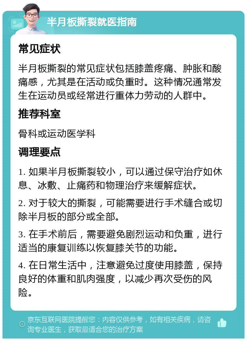 半月板撕裂就医指南 常见症状 半月板撕裂的常见症状包括膝盖疼痛、肿胀和酸痛感，尤其是在活动或负重时。这种情况通常发生在运动员或经常进行重体力劳动的人群中。 推荐科室 骨科或运动医学科 调理要点 1. 如果半月板撕裂较小，可以通过保守治疗如休息、冰敷、止痛药和物理治疗来缓解症状。 2. 对于较大的撕裂，可能需要进行手术缝合或切除半月板的部分或全部。 3. 在手术前后，需要避免剧烈运动和负重，进行适当的康复训练以恢复膝关节的功能。 4. 在日常生活中，注意避免过度使用膝盖，保持良好的体重和肌肉强度，以减少再次受伤的风险。