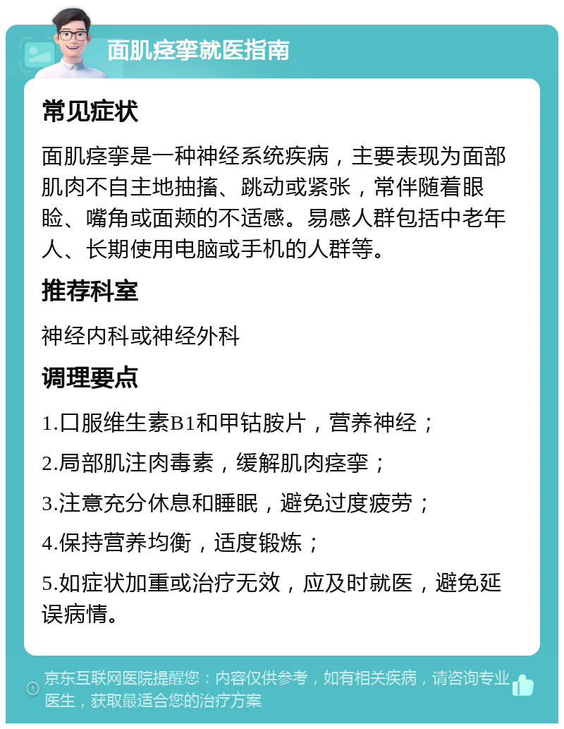 面肌痉挛就医指南 常见症状 面肌痉挛是一种神经系统疾病，主要表现为面部肌肉不自主地抽搐、跳动或紧张，常伴随着眼睑、嘴角或面颊的不适感。易感人群包括中老年人、长期使用电脑或手机的人群等。 推荐科室 神经内科或神经外科 调理要点 1.口服维生素B1和甲钴胺片，营养神经； 2.局部肌注肉毒素，缓解肌肉痉挛； 3.注意充分休息和睡眠，避免过度疲劳； 4.保持营养均衡，适度锻炼； 5.如症状加重或治疗无效，应及时就医，避免延误病情。