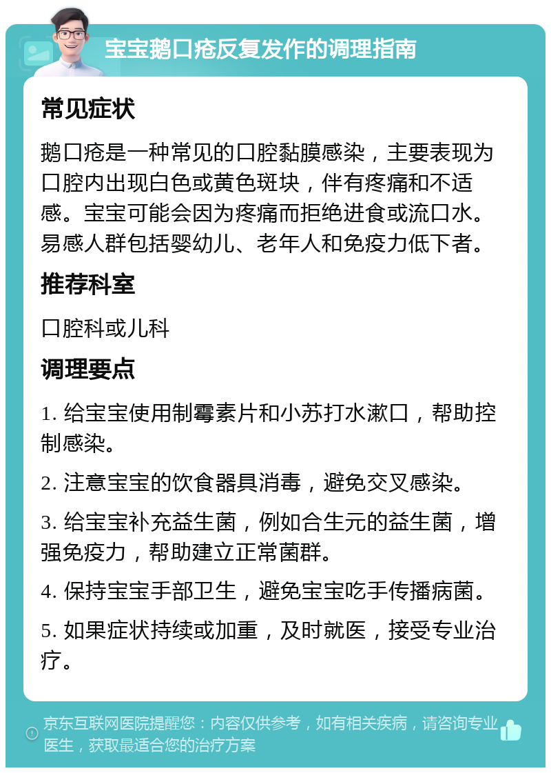 宝宝鹅口疮反复发作的调理指南 常见症状 鹅口疮是一种常见的口腔黏膜感染，主要表现为口腔内出现白色或黄色斑块，伴有疼痛和不适感。宝宝可能会因为疼痛而拒绝进食或流口水。易感人群包括婴幼儿、老年人和免疫力低下者。 推荐科室 口腔科或儿科 调理要点 1. 给宝宝使用制霉素片和小苏打水漱口，帮助控制感染。 2. 注意宝宝的饮食器具消毒，避免交叉感染。 3. 给宝宝补充益生菌，例如合生元的益生菌，增强免疫力，帮助建立正常菌群。 4. 保持宝宝手部卫生，避免宝宝吃手传播病菌。 5. 如果症状持续或加重，及时就医，接受专业治疗。