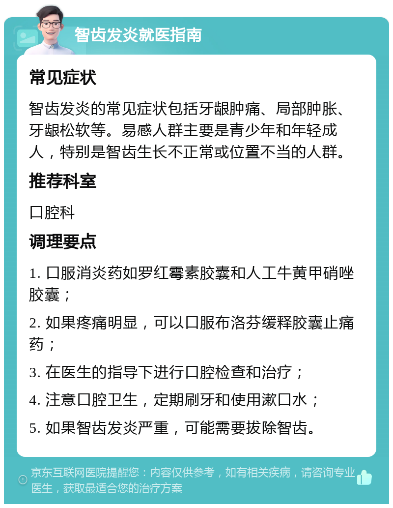 智齿发炎就医指南 常见症状 智齿发炎的常见症状包括牙龈肿痛、局部肿胀、牙龈松软等。易感人群主要是青少年和年轻成人，特别是智齿生长不正常或位置不当的人群。 推荐科室 口腔科 调理要点 1. 口服消炎药如罗红霉素胶囊和人工牛黄甲硝唑胶囊； 2. 如果疼痛明显，可以口服布洛芬缓释胶囊止痛药； 3. 在医生的指导下进行口腔检查和治疗； 4. 注意口腔卫生，定期刷牙和使用漱口水； 5. 如果智齿发炎严重，可能需要拔除智齿。