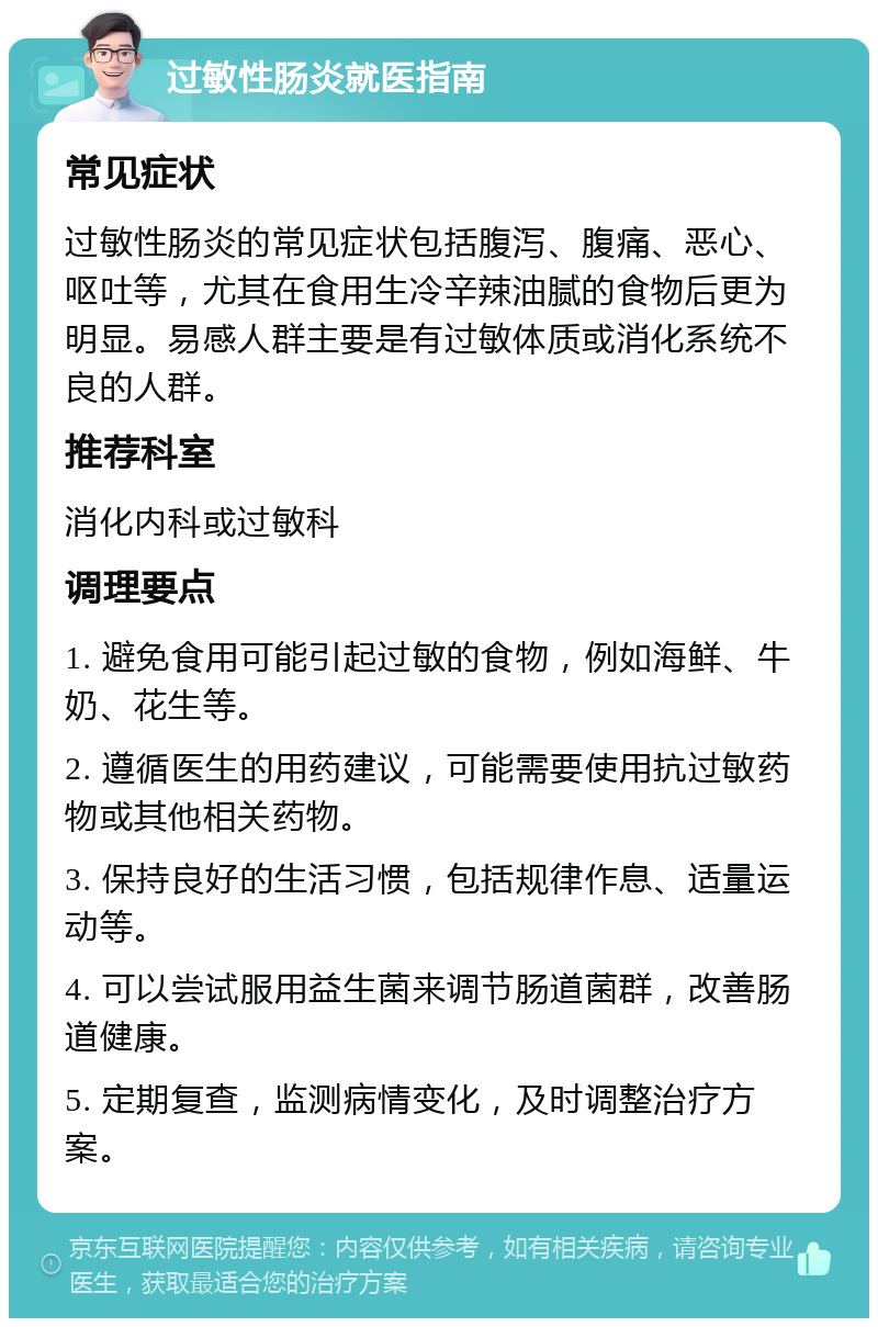 过敏性肠炎就医指南 常见症状 过敏性肠炎的常见症状包括腹泻、腹痛、恶心、呕吐等，尤其在食用生冷辛辣油腻的食物后更为明显。易感人群主要是有过敏体质或消化系统不良的人群。 推荐科室 消化内科或过敏科 调理要点 1. 避免食用可能引起过敏的食物，例如海鲜、牛奶、花生等。 2. 遵循医生的用药建议，可能需要使用抗过敏药物或其他相关药物。 3. 保持良好的生活习惯，包括规律作息、适量运动等。 4. 可以尝试服用益生菌来调节肠道菌群，改善肠道健康。 5. 定期复查，监测病情变化，及时调整治疗方案。